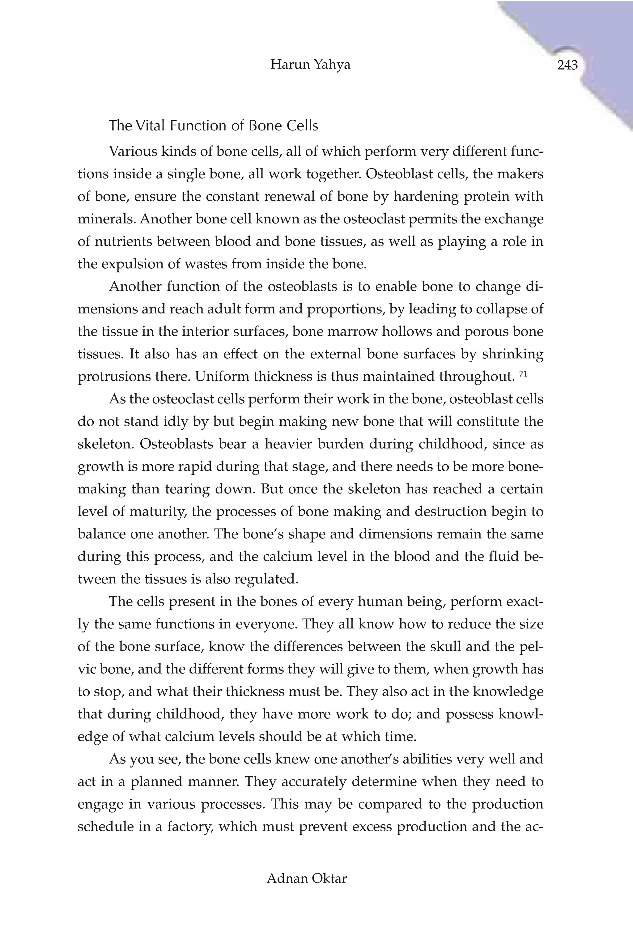Harun Yahya                                      243



     The Vital Function of Bone Cells
     Various kinds of bone cells, all of which perform very different func-
tions inside a single bone, all work together. Osteoblast cells, the makers
of bone, ensure the constant renewal of bone by hardening protein with
minerals. Another bone cell known as the osteoclast permits the exchange
of nutrients between blood and bone tissues, as well as playing a role in
the expulsion of wastes from inside the bone.
     Another function of the osteoblasts is to enable bone to change di-
mensions and reach adult form and proportions, by leading to collapse of
the tissue in the interior surfaces, bone marrow hollows and porous bone
tissues. It also has an effect on the external bone surfaces by shrinking
protrusions there. Uniform thickness is thus maintained throughout. 71
     As the osteoclast cells perform their work in the bone, osteoblast cells
do not stand idly by but begin making new bone that will constitute the
skeleton. Osteoblasts bear a heavier burden during childhood, since as
growth is more rapid during that stage, and there needs to be more bone-
making than tearing down. But once the skeleton has reached a certain
level of maturity, the processes of bone making and destruction begin to
balance one another. The bone’s shape and dimensions remain the same
during this process, and the calcium level in the blood and the fluid be-
tween the tissues is also regulated.
     The cells present in the bones of every human being, perform exact-
ly the same functions in everyone. They all know how to reduce the size
of the bone surface, know the differences between the skull and the pel-
vic bone, and the different forms they will give to them, when growth has
to stop, and what their thickness must be. They also act in the knowledge
that during childhood, they have more work to do; and possess knowl-
edge of what calcium levels should be at which time.
     As you see, the bone cells knew one another’s abilities very well and
act in a planned manner. They accurately determine when they need to
engage in various processes. This may be compared to the production
schedule in a factory, which must prevent excess production and the ac-


                               Adnan Oktar
 