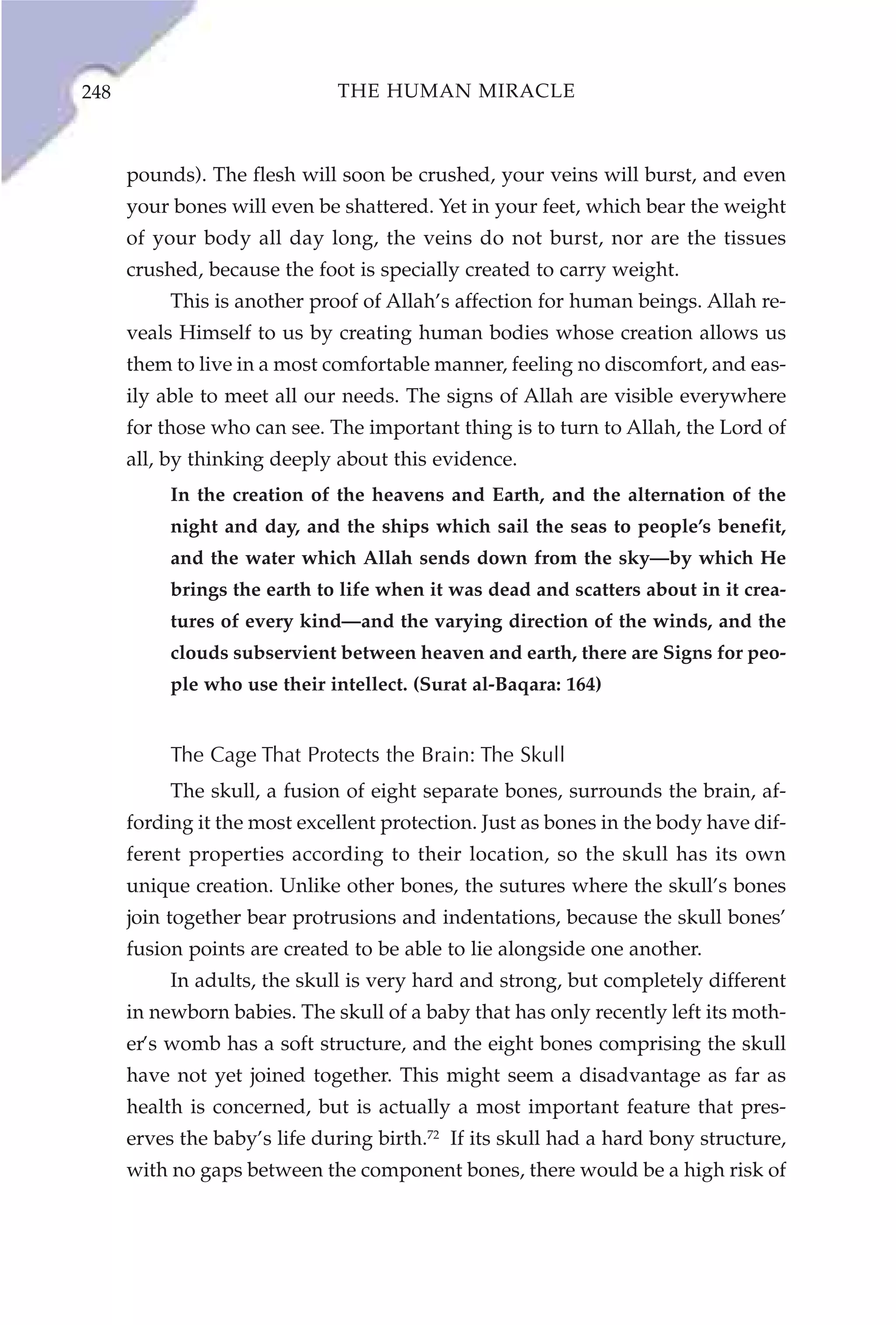 248                           THE HUMAN MIRACLE



      pounds). The flesh will soon be crushed, your veins will burst, and even
      your bones will even be shattered. Yet in your feet, which bear the weight
      of your body all day long, the veins do not burst, nor are the tissues
      crushed, because the foot is specially created to carry weight.
           This is another proof of Allah’s affection for human beings. Allah re-
      veals Himself to us by creating human bodies whose creation allows us
      them to live in a most comfortable manner, feeling no discomfort, and eas-
      ily able to meet all our needs. The signs of Allah are visible everywhere
      for those who can see. The important thing is to turn to Allah, the Lord of
      all, by thinking deeply about this evidence.
           In the creation of the heavens and Earth, and the alternation of the
           night and day, and the ships which sail the seas to people’s benefit,
           and the water which Allah sends down from the sky—by which He
           brings the earth to life when it was dead and scatters about in it crea-
           tures of every kind—and the varying direction of the winds, and the
           clouds subservient between heaven and earth, there are Signs for peo-
           ple who use their intellect. (Surat al-Baqara: 164)


           The Cage That Protects the Brain: The Skull
           The skull, a fusion of eight separate bones, surrounds the brain, af-
      fording it the most excellent protection. Just as bones in the body have dif-
      ferent properties according to their location, so the skull has its own
      unique creation. Unlike other bones, the sutures where the skull’s bones
      join together bear protrusions and indentations, because the skull bones’
      fusion points are created to be able to lie alongside one another.
           In adults, the skull is very hard and strong, but completely different
      in newborn babies. The skull of a baby that has only recently left its moth-
      er’s womb has a soft structure, and the eight bones comprising the skull
      have not yet joined together. This might seem a disadvantage as far as
      health is concerned, but is actually a most important feature that pres-
      erves the baby’s life during birth.72 If its skull had a hard bony structure,
      with no gaps between the component bones, there would be a high risk of
 