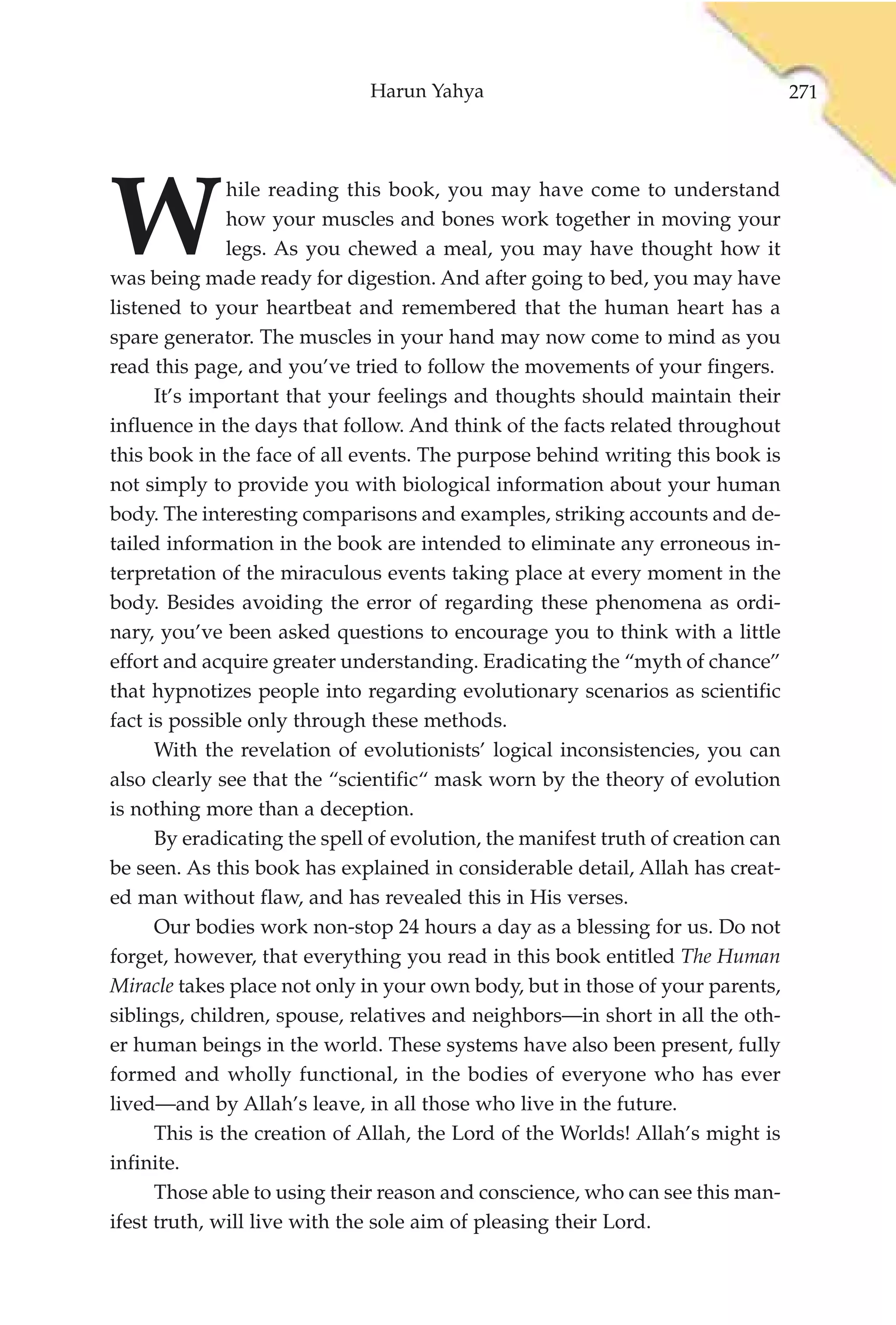 Harun Yahya                                         271




W
               hile reading this book, you may have come to understand
               how your muscles and bones work together in moving your
               legs. As you chewed a meal, you may have thought how it
was being made ready for digestion. And after going to bed, you may have
listened to your heartbeat and remembered that the human heart has a
spare generator. The muscles in your hand may now come to mind as you
read this page, and you’ve tried to follow the movements of your fingers.
      It’s important that your feelings and thoughts should maintain their
influence in the days that follow. And think of the facts related throughout
this book in the face of all events. The purpose behind writing this book is
not simply to provide you with biological information about your human
body. The interesting comparisons and examples, striking accounts and de-
tailed information in the book are intended to eliminate any erroneous in-
terpretation of the miraculous events taking place at every moment in the
body. Besides avoiding the error of regarding these phenomena as ordi-
nary, you’ve been asked questions to encourage you to think with a little
effort and acquire greater understanding. Eradicating the “myth of chance”
that hypnotizes people into regarding evolutionary scenarios as scientific
fact is possible only through these methods.
      With the revelation of evolutionists’ logical inconsistencies, you can
also clearly see that the “scientific“ mask worn by the theory of evolution
is nothing more than a deception.
      By eradicating the spell of evolution, the manifest truth of creation can
be seen. As this book has explained in considerable detail, Allah has creat-
ed man without flaw, and has revealed this in His verses.
      Our bodies work non-stop 24 hours a day as a blessing for us. Do not
forget, however, that everything you read in this book entitled The Human
Miracle takes place not only in your own body, but in those of your parents,
siblings, children, spouse, relatives and neighbors—in short in all the oth-
er human beings in the world. These systems have also been present, fully
formed and wholly functional, in the bodies of everyone who has ever
lived—and by Allah’s leave, in all those who live in the future.
      This is the creation of Allah, the Lord of the Worlds! Allah’s might is
infinite.
      Those able to using their reason and conscience, who can see this man-
ifest truth, will live with the sole aim of pleasing their Lord.
 