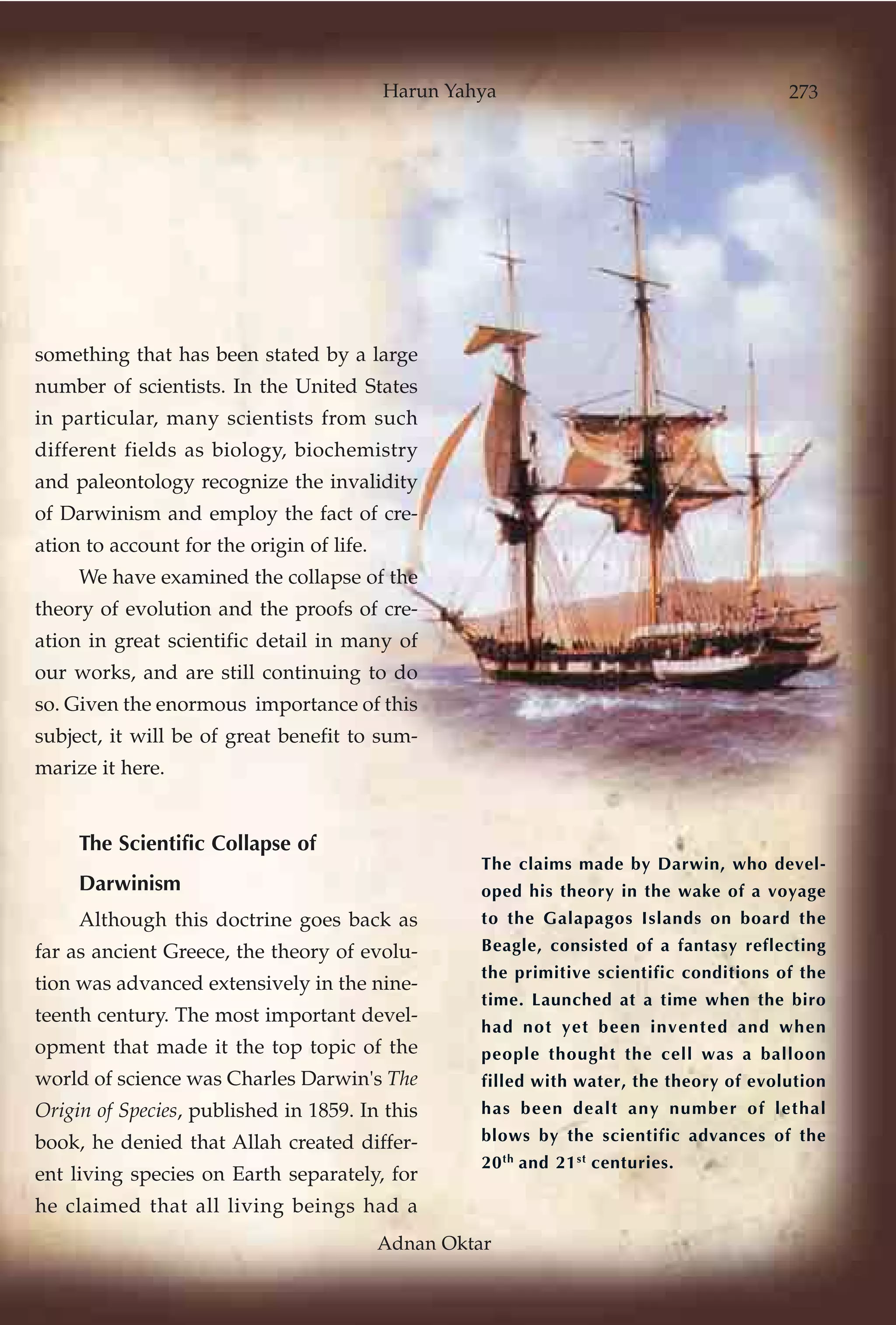 Harun Yahya                                    273




something that has been stated by a large
number of scientists. In the United States
in particular, many scientists from such
different fields as biology, biochemistry
and paleontology recognize the invalidity
of Darwinism and employ the fact of cre-
ation to account for the origin of life.
     We have examined the collapse of the
theory of evolution and the proofs of cre-
ation in great scientific detail in many of
our works, and are still continuing to do
so. Given the enormous importance of this
subject, it will be of great benefit to sum-
marize it here.


     The Scientific Collapse of
                                                     The claims made by Darwin, who devel-
     Darwinism                                       oped his theory in the wake of a voyage
     Although this doctrine goes back as             to the Galapagos Islands on board the
far as ancient Greece, the theory of evolu-          Beagle, consisted of a fantasy reflecting
                                                     the primitive scientific conditions of the
tion was advanced extensively in the nine-
                                                     time. Launched at a time when the biro
teenth century. The most important devel-
                                                     had not yet been invented and when
opment that made it the top topic of the             people thought the cell was a balloon
world of science was Charles Darwin's The            filled with water, the theory of evolution
Origin of Species, published in 1859. In this        has been dealt any number of lethal
book, he denied that Allah created differ-           blows by the scientific advances of the
                                                     20 th and 21 st centuries.
ent living species on Earth separately, for
he claimed that all living beings had a
                                           Adnan Oktar
 