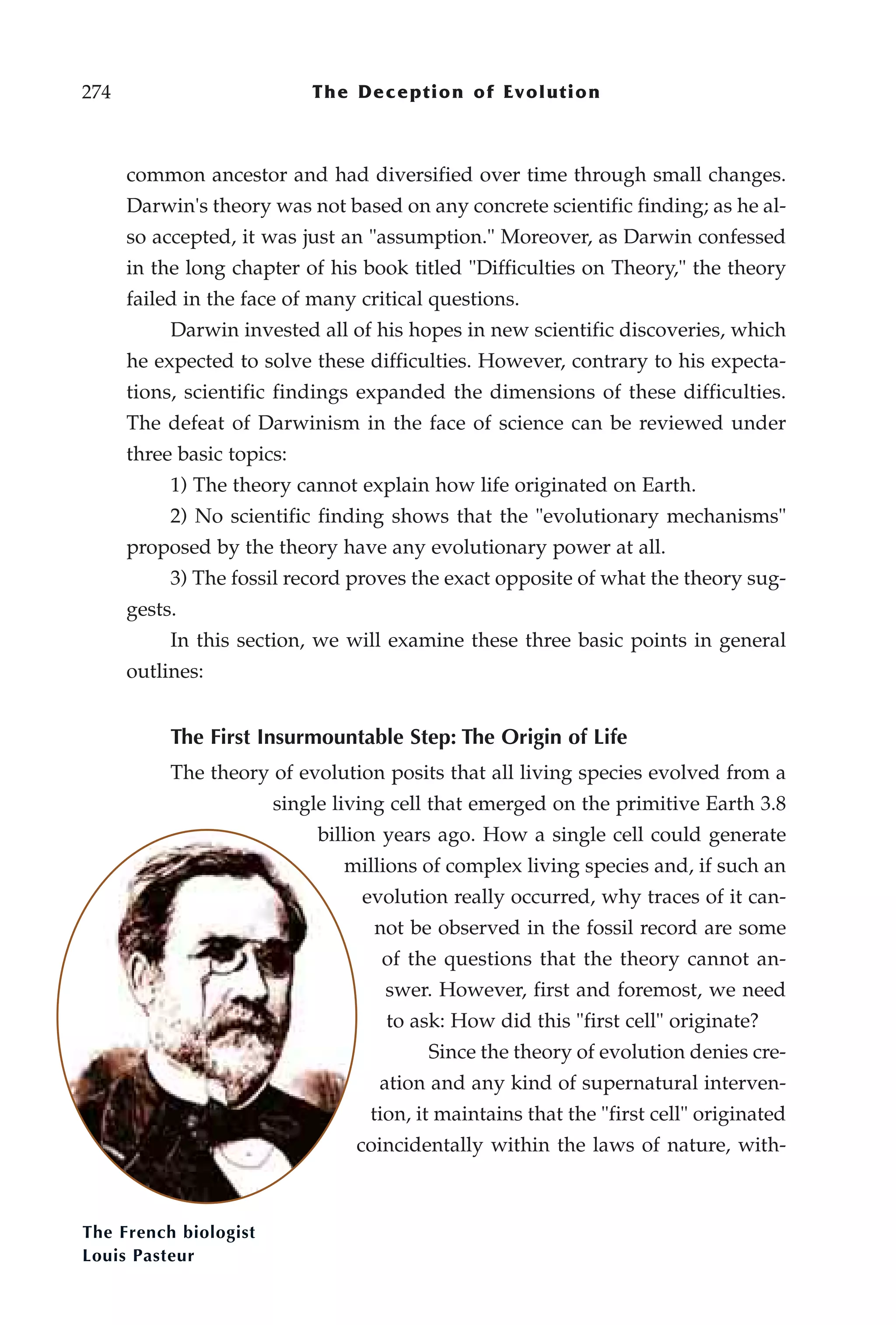 274                         The Deception of Evolution



      common ancestor and had diversified over time through small changes.
      Darwin's theory was not based on any concrete scientific finding; as he al-
      so accepted, it was just an "assumption." Moreover, as Darwin confessed
      in the long chapter of his book titled "Difficulties on Theory," the theory
      failed in the face of many critical questions.
           Darwin invested all of his hopes in new scientific discoveries, which
      he expected to solve these difficulties. However, contrary to his expecta-
      tions, scientific findings expanded the dimensions of these difficulties.
      The defeat of Darwinism in the face of science can be reviewed under
      three basic topics:
           1) The theory cannot explain how life originated on Earth.
           2) No scientific finding shows that the "evolutionary mechanisms"
      proposed by the theory have any evolutionary power at all.
           3) The fossil record proves the exact opposite of what the theory sug-
      gests.
           In this section, we will examine these three basic points in general
      outlines:


           The First Insurmountable Step: The Origin of Life
           The theory of evolution posits that all living species evolved from a
                       single living cell that emerged on the primitive Earth 3.8
                            billion years ago. How a single cell could generate
                               millions of complex living species and, if such an
                                 evolution really occurred, why traces of it can-
                                  not be observed in the fossil record are some
                                   of the questions that the theory cannot an-
                                    swer. However, first and foremost, we need
                                    to ask: How did this "first cell" originate?
                                         Since the theory of evolution denies cre-
                                   ation and any kind of supernatural interven-
                                  tion, it maintains that the "first cell" originated
                                coincidentally within the laws of nature, with-



The French biologist
Louis Pasteur
 