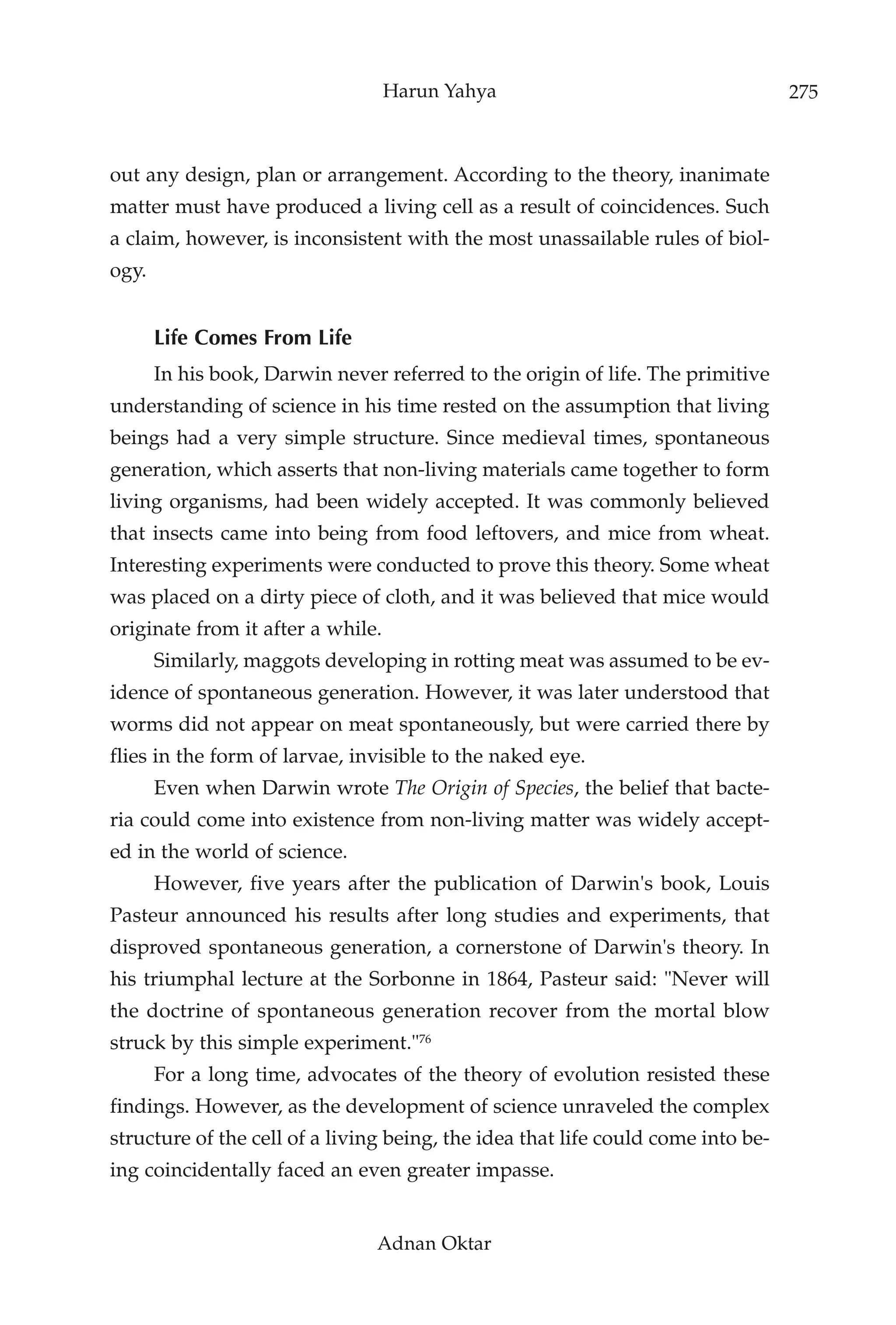 Harun Yahya                                    275



out any design, plan or arrangement. According to the theory, inanimate
matter must have produced a living cell as a result of coincidences. Such
a claim, however, is inconsistent with the most unassailable rules of biol-
ogy.


       Life Comes From Life
       In his book, Darwin never referred to the origin of life. The primitive
understanding of science in his time rested on the assumption that living
beings had a very simple structure. Since medieval times, spontaneous
generation, which asserts that non-living materials came together to form
living organisms, had been widely accepted. It was commonly believed
that insects came into being from food leftovers, and mice from wheat.
Interesting experiments were conducted to prove this theory. Some wheat
was placed on a dirty piece of cloth, and it was believed that mice would
originate from it after a while.
       Similarly, maggots developing in rotting meat was assumed to be ev-
idence of spontaneous generation. However, it was later understood that
worms did not appear on meat spontaneously, but were carried there by
flies in the form of larvae, invisible to the naked eye.
       Even when Darwin wrote The Origin of Species, the belief that bacte-
ria could come into existence from non-living matter was widely accept-
ed in the world of science.
       However, five years after the publication of Darwin's book, Louis
Pasteur announced his results after long studies and experiments, that
disproved spontaneous generation, a cornerstone of Darwin's theory. In
his triumphal lecture at the Sorbonne in 1864, Pasteur said: "Never will
the doctrine of spontaneous generation recover from the mortal blow
struck by this simple experiment."76
       For a long time, advocates of the theory of evolution resisted these
findings. However, as the development of science unraveled the complex
structure of the cell of a living being, the idea that life could come into be-
ing coincidentally faced an even greater impasse.


                                Adnan Oktar
 