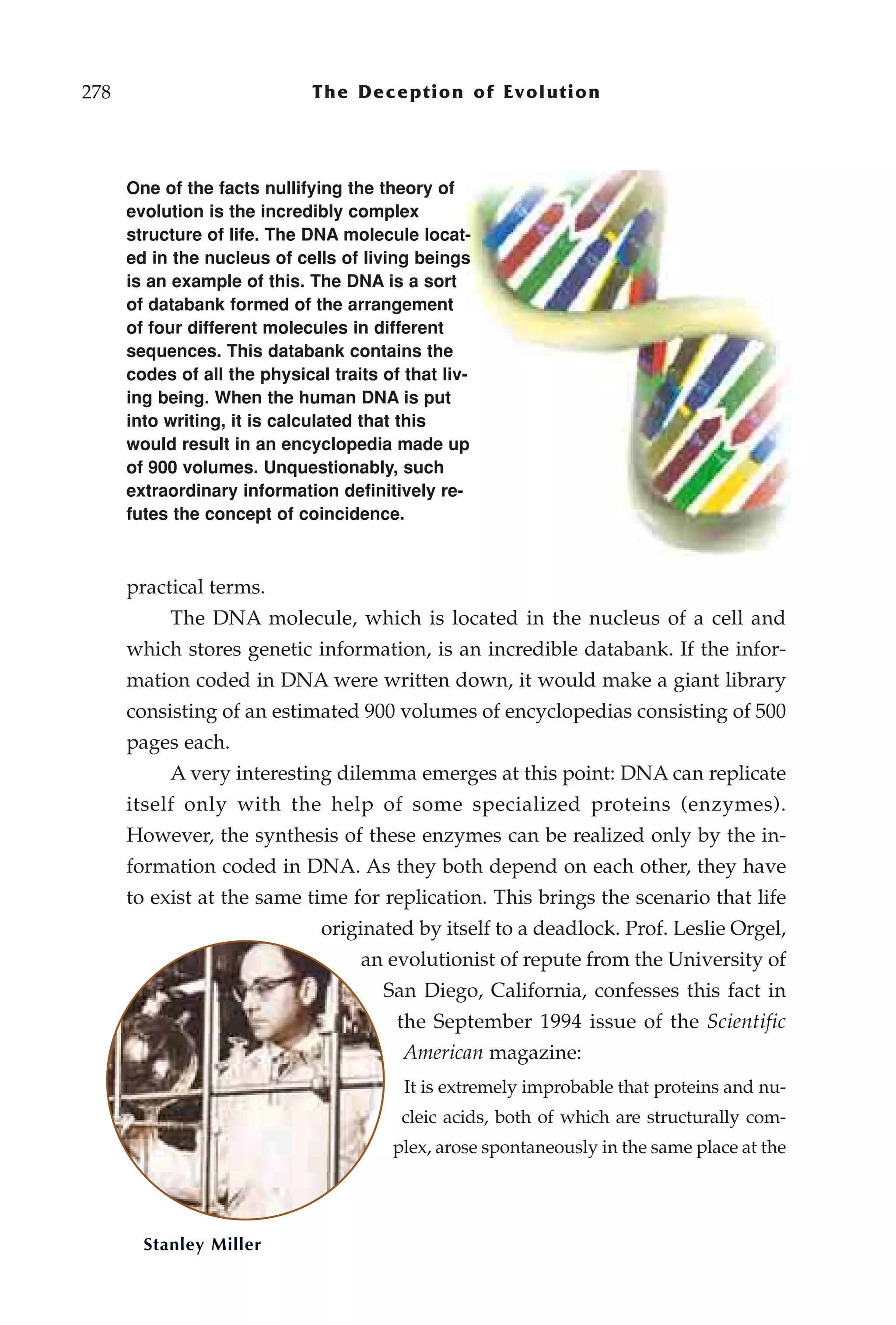 278                           The Deception of Evolution



      One of the facts nullifying the theory of
      evolution is the incredibly complex
      structure of life. The DNA molecule locat-
      ed in the nucleus of cells of living beings
      is an example of this. The DNA is a sort
      of databank formed of the arrangement
      of four different molecules in different
      sequences. This databank contains the
      codes of all the physical traits of that liv-
      ing being. When the human DNA is put
      into writing, it is calculated that this
      would result in an encyclopedia made up
      of 900 volumes. Unquestionably, such
      extraordinary information definitively re-
      futes the concept of coincidence.



      practical terms.
           The DNA molecule, which is located in the nucleus of a cell and
      which stores genetic information, is an incredible databank. If the infor-
      mation coded in DNA were written down, it would make a giant library
      consisting of an estimated 900 volumes of encyclopedias consisting of 500
      pages each.
           A very interesting dilemma emerges at this point: DNA can replicate
      itself only with the help of some specialized proteins (enzymes).
      However, the synthesis of these enzymes can be realized only by the in-
      formation coded in DNA. As they both depend on each other, they have
      to exist at the same time for replication. This brings the scenario that life
                               originated by itself to a deadlock. Prof. Leslie Orgel,
                                    an evolutionist of repute from the University of
                                       San Diego, California, confesses this fact in
                                         the September 1994 issue of the Scientific
                                          American magazine:
                                          It is extremely improbable that proteins and nu-
                                         cleic acids, both of which are structurally com-
                                        plex, arose spontaneously in the same place at the




        Stanley Miller
 
