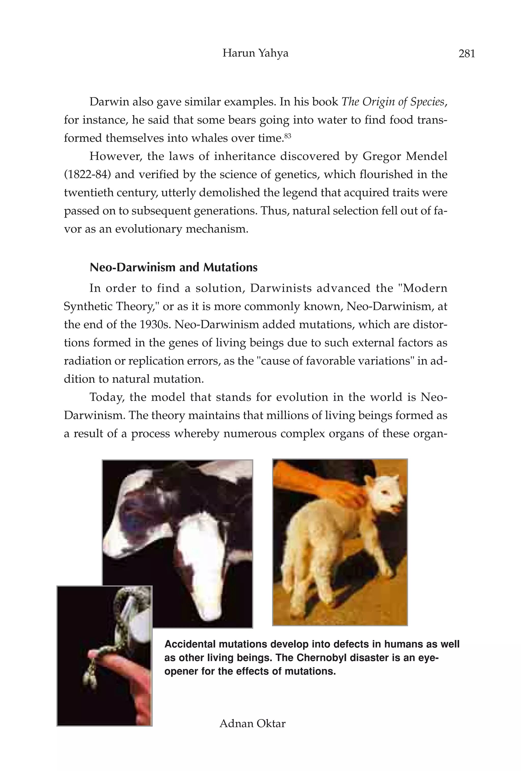 Harun Yahya                                      281



     Darwin also gave similar examples. In his book The Origin of Species,
for instance, he said that some bears going into water to find food trans-
formed themselves into whales over time.83
     However, the laws of inheritance discovered by Gregor Mendel
(1822-84) and verified by the science of genetics, which flourished in the
twentieth century, utterly demolished the legend that acquired traits were
passed on to subsequent generations. Thus, natural selection fell out of fa-
vor as an evolutionary mechanism.


     Neo-Darwinism and Mutations
     In order to find a solution, Darwinists advanced the "Modern
Synthetic Theory," or as it is more commonly known, Neo-Darwinism, at
the end of the 1930s. Neo-Darwinism added mutations, which are distor-
tions formed in the genes of living beings due to such external factors as
radiation or replication errors, as the "cause of favorable variations" in ad-
dition to natural mutation.
     Today, the model that stands for evolution in the world is Neo-
Darwinism. The theory maintains that millions of living beings formed as
a result of a process whereby numerous complex organs of these organ-




                    Accidental mutations develop into defects in humans as well
                    as other living beings. The Chernobyl disaster is an eye-
                    opener for the effects of mutations.




                               Adnan Oktar
 