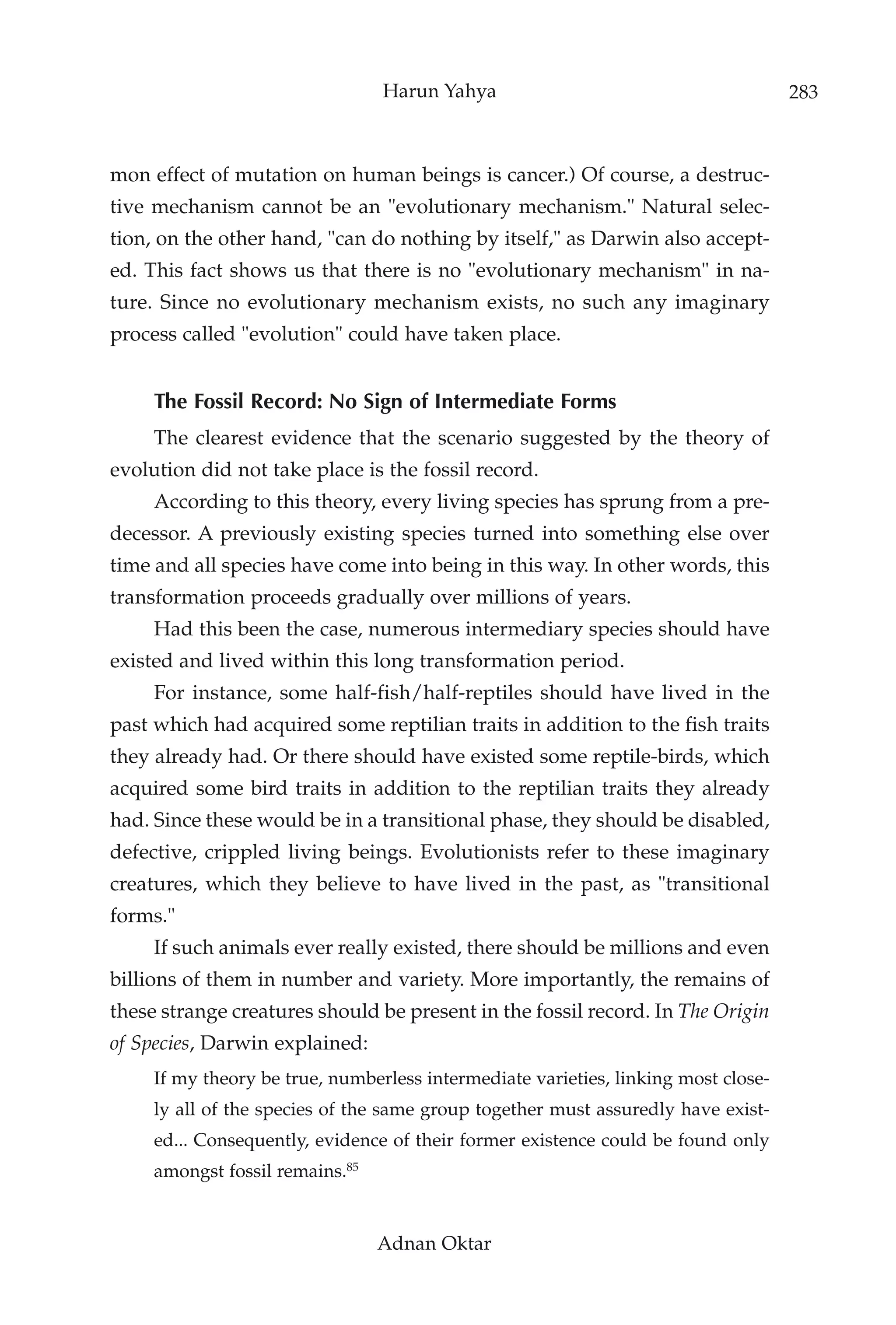 Harun Yahya                                        283



mon effect of mutation on human beings is cancer.) Of course, a destruc-
tive mechanism cannot be an "evolutionary mechanism." Natural selec-
tion, on the other hand, "can do nothing by itself," as Darwin also accept-
ed. This fact shows us that there is no "evolutionary mechanism" in na-
ture. Since no evolutionary mechanism exists, no such any imaginary
process called "evolution" could have taken place.


     The Fossil Record: No Sign of Intermediate Forms
     The clearest evidence that the scenario suggested by the theory of
evolution did not take place is the fossil record.
     According to this theory, every living species has sprung from a pre-
decessor. A previously existing species turned into something else over
time and all species have come into being in this way. In other words, this
transformation proceeds gradually over millions of years.
     Had this been the case, numerous intermediary species should have
existed and lived within this long transformation period.
     For instance, some half-fish/half-reptiles should have lived in the
past which had acquired some reptilian traits in addition to the fish traits
they already had. Or there should have existed some reptile-birds, which
acquired some bird traits in addition to the reptilian traits they already
had. Since these would be in a transitional phase, they should be disabled,
defective, crippled living beings. Evolutionists refer to these imaginary
creatures, which they believe to have lived in the past, as "transitional
forms."
     If such animals ever really existed, there should be millions and even
billions of them in number and variety. More importantly, the remains of
these strange creatures should be present in the fossil record. In The Origin
of Species, Darwin explained:
     If my theory be true, numberless intermediate varieties, linking most close-
     ly all of the species of the same group together must assuredly have exist-
     ed... Consequently, evidence of their former existence could be found only
     amongst fossil remains.85


                                 Adnan Oktar
 