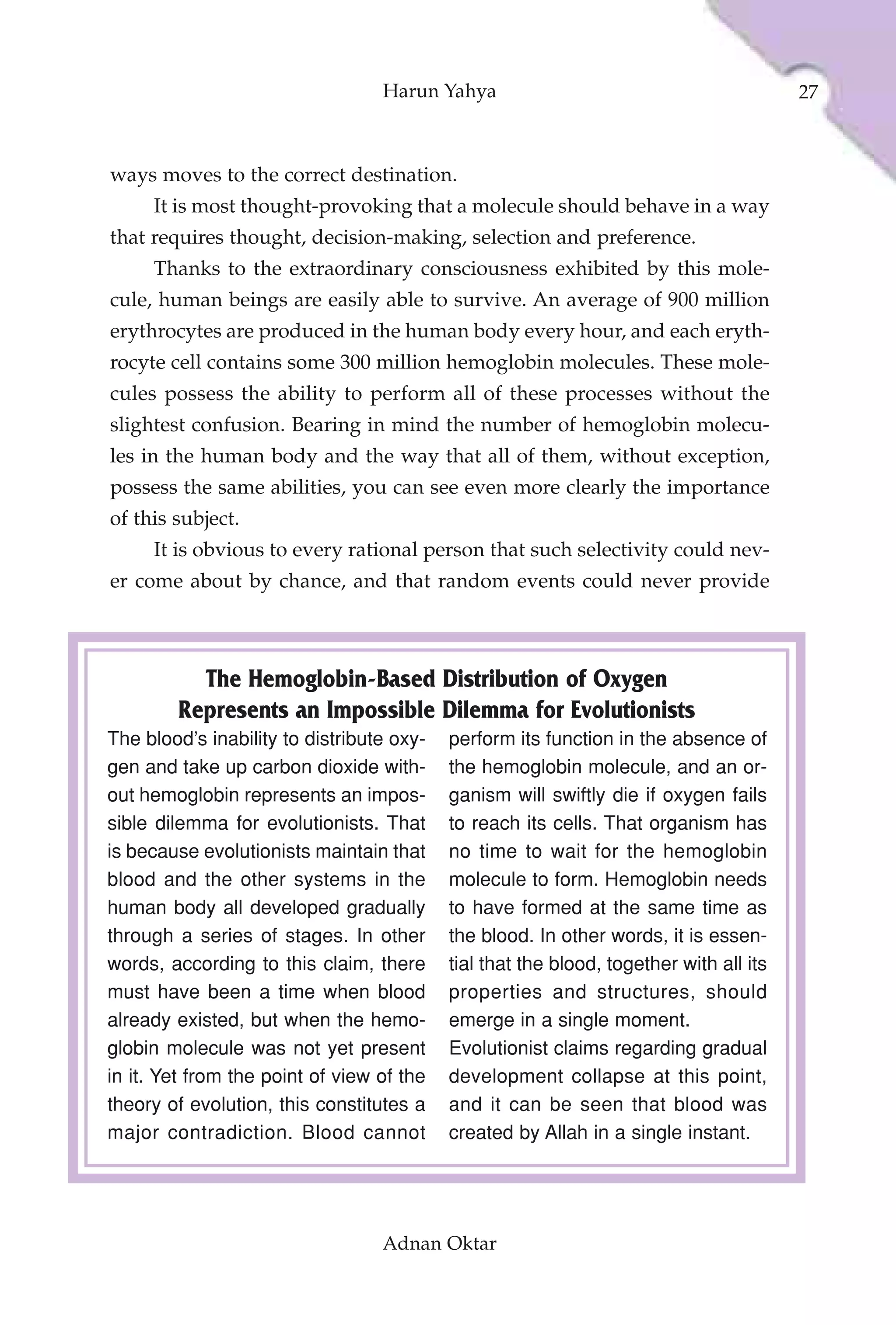Harun Yahya                                           27



ways moves to the correct destination.
     It is most thought-provoking that a molecule should behave in a way
that requires thought, decision-making, selection and preference.
     Thanks to the extraordinary consciousness exhibited by this mole-
cule, human beings are easily able to survive. An average of 900 million
erythrocytes are produced in the human body every hour, and each eryth-
rocyte cell contains some 300 million hemoglobin molecules. These mole-
cules possess the ability to perform all of these processes without the
slightest confusion. Bearing in mind the number of hemoglobin molecu-
les in the human body and the way that all of them, without exception,
possess the same abilities, you can see even more clearly the importance
of this subject.
     It is obvious to every rational person that such selectivity could nev-
er come about by chance, and that random events could never provide



          The Hemoglobin-Based Distribution of Oxygen
        Represents an Impossible Dilemma for Evolutionists
The blood’s inability to distribute oxy-   perform its function in the absence of
gen and take up carbon dioxide with-       the hemoglobin molecule, and an or-
out hemoglobin represents an impos-        ganism will swiftly die if oxygen fails
sible dilemma for evolutionists. That      to reach its cells. That organism has
is because evolutionists maintain that     no time to wait for the hemoglobin
blood and the other systems in the         molecule to form. Hemoglobin needs
human body all developed gradually         to have formed at the same time as
through a series of stages. In other       the blood. In other words, it is essen-
words, according to this claim, there      tial that the blood, together with all its
must have been a time when blood           properties and structures, should
already existed, but when the hemo-        emerge in a single moment.
globin molecule was not yet present        Evolutionist claims regarding gradual
in it. Yet from the point of view of the   development collapse at this point,
theory of evolution, this constitutes a    and it can be seen that blood was
major contradiction. Blood cannot          created by Allah in a single instant.




                                  Adnan Oktar
 