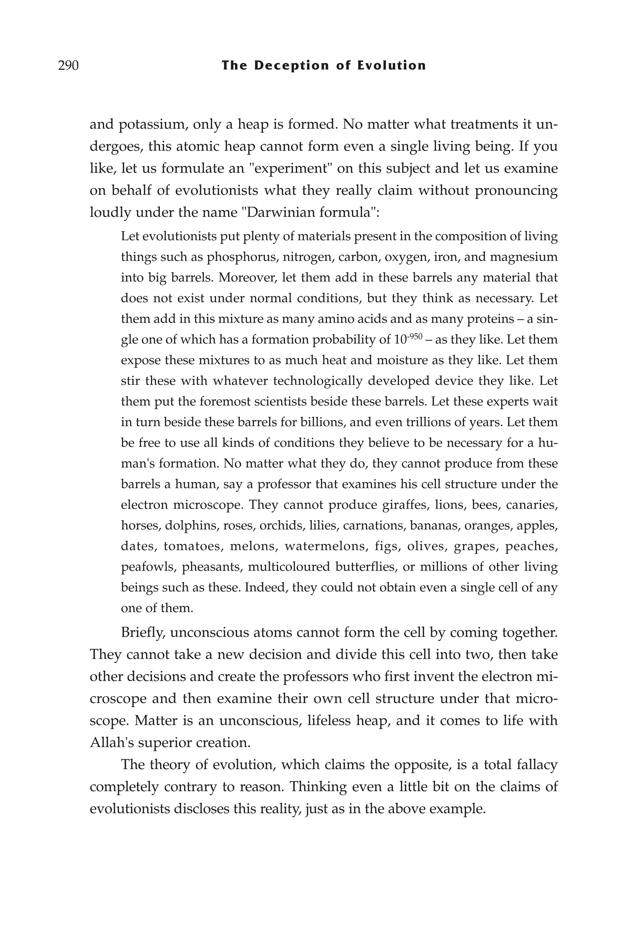 290                          The Deception of Evolution



      and potassium, only a heap is formed. No matter what treatments it un-
      dergoes, this atomic heap cannot form even a single living being. If you
      like, let us formulate an "experiment" on this subject and let us examine
      on behalf of evolutionists what they really claim without pronouncing
      loudly under the name "Darwinian formula":
           Let evolutionists put plenty of materials present in the composition of living
           things such as phosphorus, nitrogen, carbon, oxygen, iron, and magnesium
           into big barrels. Moreover, let them add in these barrels any material that
           does not exist under normal conditions, but they think as necessary. Let
           them add in this mixture as many amino acids and as many proteins – a sin-
           gle one of which has a formation probability of 10-950 – as they like. Let them
           expose these mixtures to as much heat and moisture as they like. Let them
           stir these with whatever technologically developed device they like. Let
           them put the foremost scientists beside these barrels. Let these experts wait
           in turn beside these barrels for billions, and even trillions of years. Let them
           be free to use all kinds of conditions they believe to be necessary for a hu-
           man's formation. No matter what they do, they cannot produce from these
           barrels a human, say a professor that examines his cell structure under the
           electron microscope. They cannot produce giraffes, lions, bees, canaries,
           horses, dolphins, roses, orchids, lilies, carnations, bananas, oranges, apples,
           dates, tomatoes, melons, watermelons, figs, olives, grapes, peaches,
           peafowls, pheasants, multicoloured butterflies, or millions of other living
           beings such as these. Indeed, they could not obtain even a single cell of any
           one of them.
           Briefly, unconscious atoms cannot form the cell by coming together.
      They cannot take a new decision and divide this cell into two, then take
      other decisions and create the professors who first invent the electron mi-
      croscope and then examine their own cell structure under that micro-
      scope. Matter is an unconscious, lifeless heap, and it comes to life with
      Allah's superior creation.
           The theory of evolution, which claims the opposite, is a total fallacy
      completely contrary to reason. Thinking even a little bit on the claims of
      evolutionists discloses this reality, just as in the above example.
 