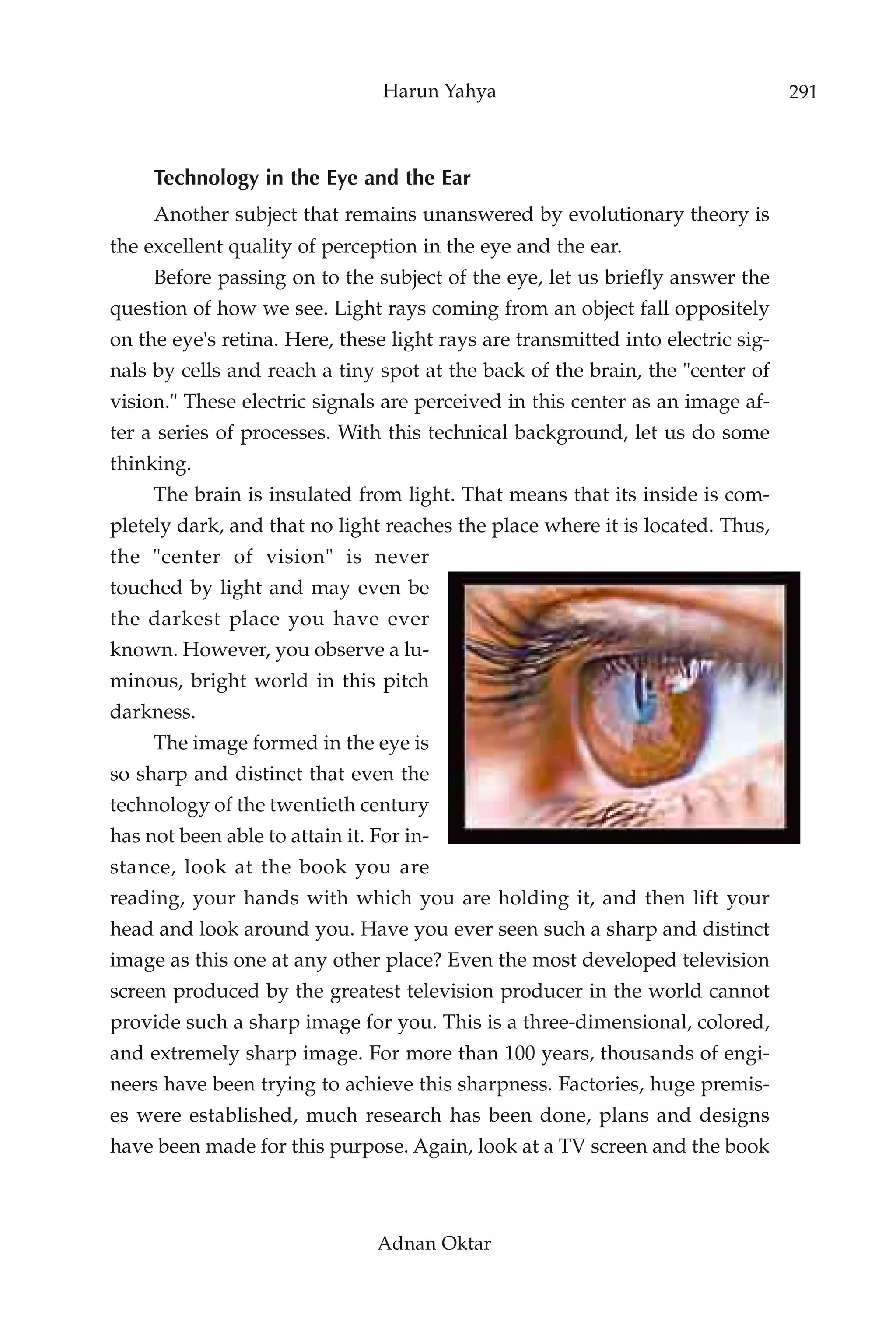 Harun Yahya                                     291



     Technology in the Eye and the Ear
     Another subject that remains unanswered by evolutionary theory is
the excellent quality of perception in the eye and the ear.
     Before passing on to the subject of the eye, let us briefly answer the
question of how we see. Light rays coming from an object fall oppositely
on the eye's retina. Here, these light rays are transmitted into electric sig-
nals by cells and reach a tiny spot at the back of the brain, the "center of
vision." These electric signals are perceived in this center as an image af-
ter a series of processes. With this technical background, let us do some
thinking.
     The brain is insulated from light. That means that its inside is com-
pletely dark, and that no light reaches the place where it is located. Thus,
the "center of vision" is never
touched by light and may even be
the darkest place you have ever
known. However, you observe a lu-
minous, bright world in this pitch
darkness.
     The image formed in the eye is
so sharp and distinct that even the
technology of the twentieth century
has not been able to attain it. For in-
stance, look at the book you are
reading, your hands with which you are holding it, and then lift your
head and look around you. Have you ever seen such a sharp and distinct
image as this one at any other place? Even the most developed television
screen produced by the greatest television producer in the world cannot
provide such a sharp image for you. This is a three-dimensional, colored,
and extremely sharp image. For more than 100 years, thousands of engi-
neers have been trying to achieve this sharpness. Factories, huge premis-
es were established, much research has been done, plans and designs
have been made for this purpose. Again, look at a TV screen and the book



                                Adnan Oktar
 