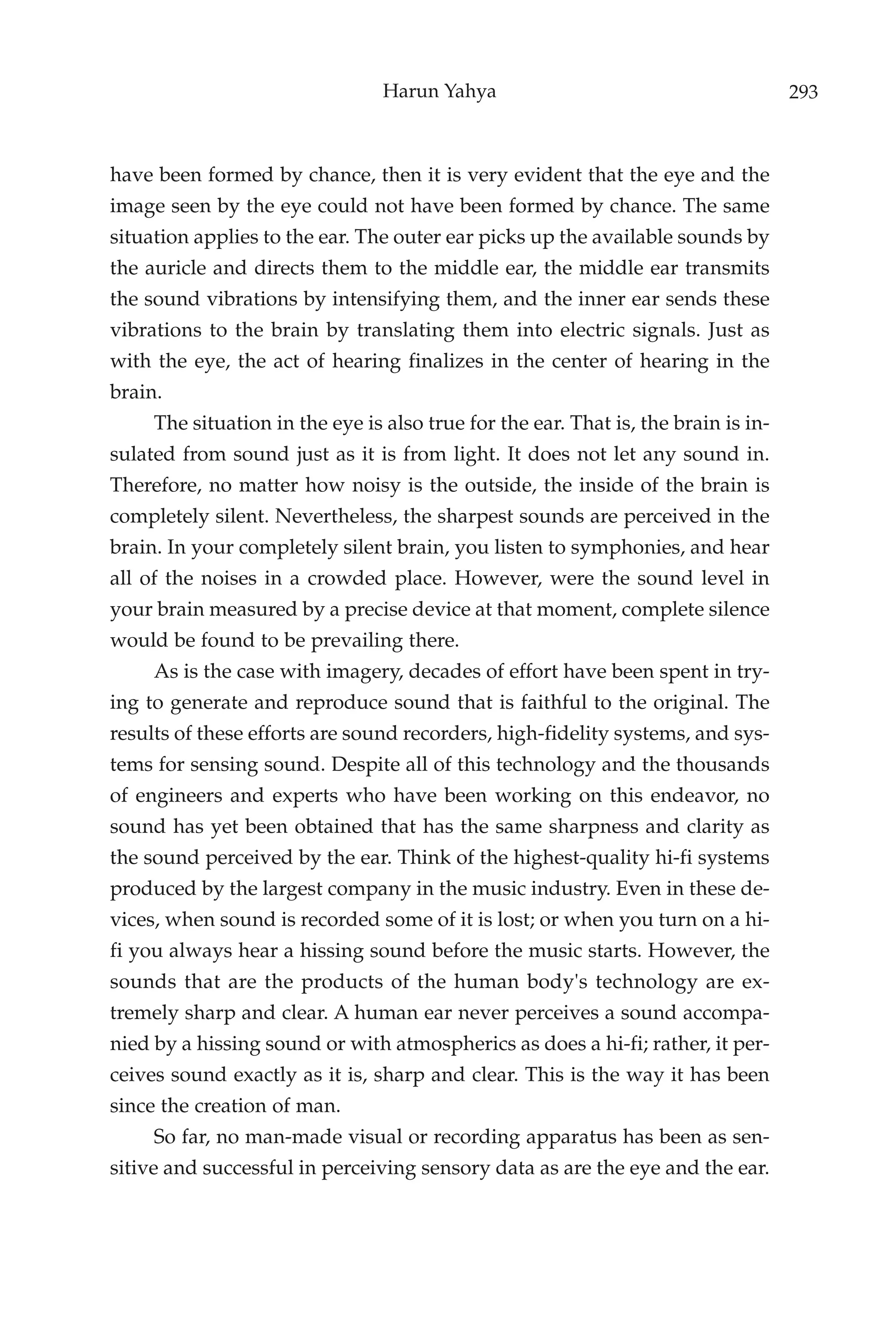 Harun Yahya                                        293



have been formed by chance, then it is very evident that the eye and the
image seen by the eye could not have been formed by chance. The same
situation applies to the ear. The outer ear picks up the available sounds by
the auricle and directs them to the middle ear, the middle ear transmits
the sound vibrations by intensifying them, and the inner ear sends these
vibrations to the brain by translating them into electric signals. Just as
with the eye, the act of hearing finalizes in the center of hearing in the
brain.
     The situation in the eye is also true for the ear. That is, the brain is in-
sulated from sound just as it is from light. It does not let any sound in.
Therefore, no matter how noisy is the outside, the inside of the brain is
completely silent. Nevertheless, the sharpest sounds are perceived in the
brain. In your completely silent brain, you listen to symphonies, and hear
all of the noises in a crowded place. However, were the sound level in
your brain measured by a precise device at that moment, complete silence
would be found to be prevailing there.
     As is the case with imagery, decades of effort have been spent in try-
ing to generate and reproduce sound that is faithful to the original. The
results of these efforts are sound recorders, high-fidelity systems, and sys-
tems for sensing sound. Despite all of this technology and the thousands
of engineers and experts who have been working on this endeavor, no
sound has yet been obtained that has the same sharpness and clarity as
the sound perceived by the ear. Think of the highest-quality hi-fi systems
produced by the largest company in the music industry. Even in these de-
vices, when sound is recorded some of it is lost; or when you turn on a hi-
fi you always hear a hissing sound before the music starts. However, the
sounds that are the products of the human body's technology are ex-
tremely sharp and clear. A human ear never perceives a sound accompa-
nied by a hissing sound or with atmospherics as does a hi-fi; rather, it per-
ceives sound exactly as it is, sharp and clear. This is the way it has been
since the creation of man.
     So far, no man-made visual or recording apparatus has been as sen-
sitive and successful in perceiving sensory data as are the eye and the ear.
 