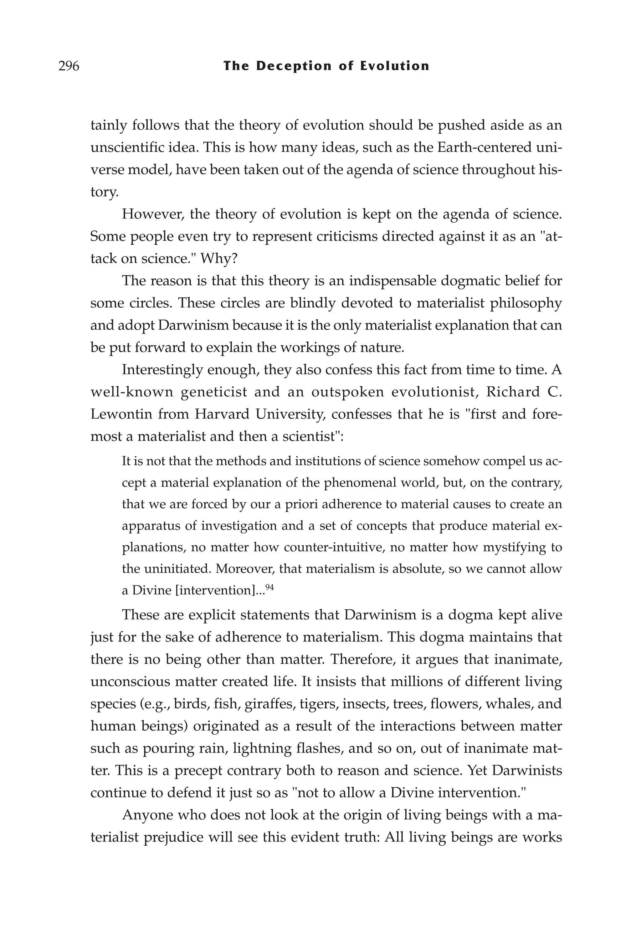 296                             The Deception of Evolution



      tainly follows that the theory of evolution should be pushed aside as an
      unscientific idea. This is how many ideas, such as the Earth-centered uni-
      verse model, have been taken out of the agenda of science throughout his-
      tory.
              However, the theory of evolution is kept on the agenda of science.
      Some people even try to represent criticisms directed against it as an "at-
      tack on science." Why?
              The reason is that this theory is an indispensable dogmatic belief for
      some circles. These circles are blindly devoted to materialist philosophy
      and adopt Darwinism because it is the only materialist explanation that can
      be put forward to explain the workings of nature.
              Interestingly enough, they also confess this fact from time to time. A
      well-known geneticist and an outspoken evolutionist, Richard C.
      Lewontin from Harvard University, confesses that he is "first and fore-
      most a materialist and then a scientist":
              It is not that the methods and institutions of science somehow compel us ac-
              cept a material explanation of the phenomenal world, but, on the contrary,
              that we are forced by our a priori adherence to material causes to create an
              apparatus of investigation and a set of concepts that produce material ex-
              planations, no matter how counter-intuitive, no matter how mystifying to
              the uninitiated. Moreover, that materialism is absolute, so we cannot allow
              a Divine [intervention]...94
              These are explicit statements that Darwinism is a dogma kept alive
      just for the sake of adherence to materialism. This dogma maintains that
      there is no being other than matter. Therefore, it argues that inanimate,
      unconscious matter created life. It insists that millions of different living
      species (e.g., birds, fish, giraffes, tigers, insects, trees, flowers, whales, and
      human beings) originated as a result of the interactions between matter
      such as pouring rain, lightning flashes, and so on, out of inanimate mat-
      ter. This is a precept contrary both to reason and science. Yet Darwinists
      continue to defend it just so as "not to allow a Divine intervention."
              Anyone who does not look at the origin of living beings with a ma-
      terialist prejudice will see this evident truth: All living beings are works
 