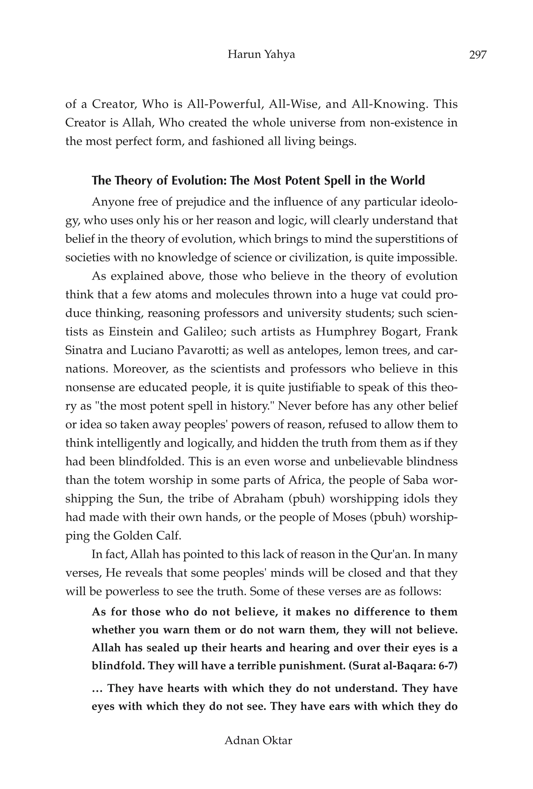 Harun Yahya                                      297



of a Creator, Who is All-Powerful, All-Wise, and All-Knowing. This
Creator is Allah, Who created the whole universe from non-existence in
the most perfect form, and fashioned all living beings.


     The Theory of Evolution: The Most Potent Spell in the World
     Anyone free of prejudice and the influence of any particular ideolo-
gy, who uses only his or her reason and logic, will clearly understand that
belief in the theory of evolution, which brings to mind the superstitions of
societies with no knowledge of science or civilization, is quite impossible.
     As explained above, those who believe in the theory of evolution
think that a few atoms and molecules thrown into a huge vat could pro-
duce thinking, reasoning professors and university students; such scien-
tists as Einstein and Galileo; such artists as Humphrey Bogart, Frank
Sinatra and Luciano Pavarotti; as well as antelopes, lemon trees, and car-
nations. Moreover, as the scientists and professors who believe in this
nonsense are educated people, it is quite justifiable to speak of this theo-
ry as "the most potent spell in history." Never before has any other belief
or idea so taken away peoples' powers of reason, refused to allow them to
think intelligently and logically, and hidden the truth from them as if they
had been blindfolded. This is an even worse and unbelievable blindness
than the totem worship in some parts of Africa, the people of Saba wor-
shipping the Sun, the tribe of Abraham (pbuh) worshipping idols they
had made with their own hands, or the people of Moses (pbuh) worship-
ping the Golden Calf.
     In fact, Allah has pointed to this lack of reason in the Qur'an. In many
verses, He reveals that some peoples' minds will be closed and that they
will be powerless to see the truth. Some of these verses are as follows:
     As for those who do not believe, it makes no difference to them
     whether you warn them or do not warn them, they will not believe.
     Allah has sealed up their hearts and hearing and over their eyes is a
     blindfold. They will have a terrible punishment. (Surat al-Baqara: 6-7)
     … They have hearts with which they do not understand. They have
     eyes with which they do not see. They have ears with which they do

                               Adnan Oktar
 