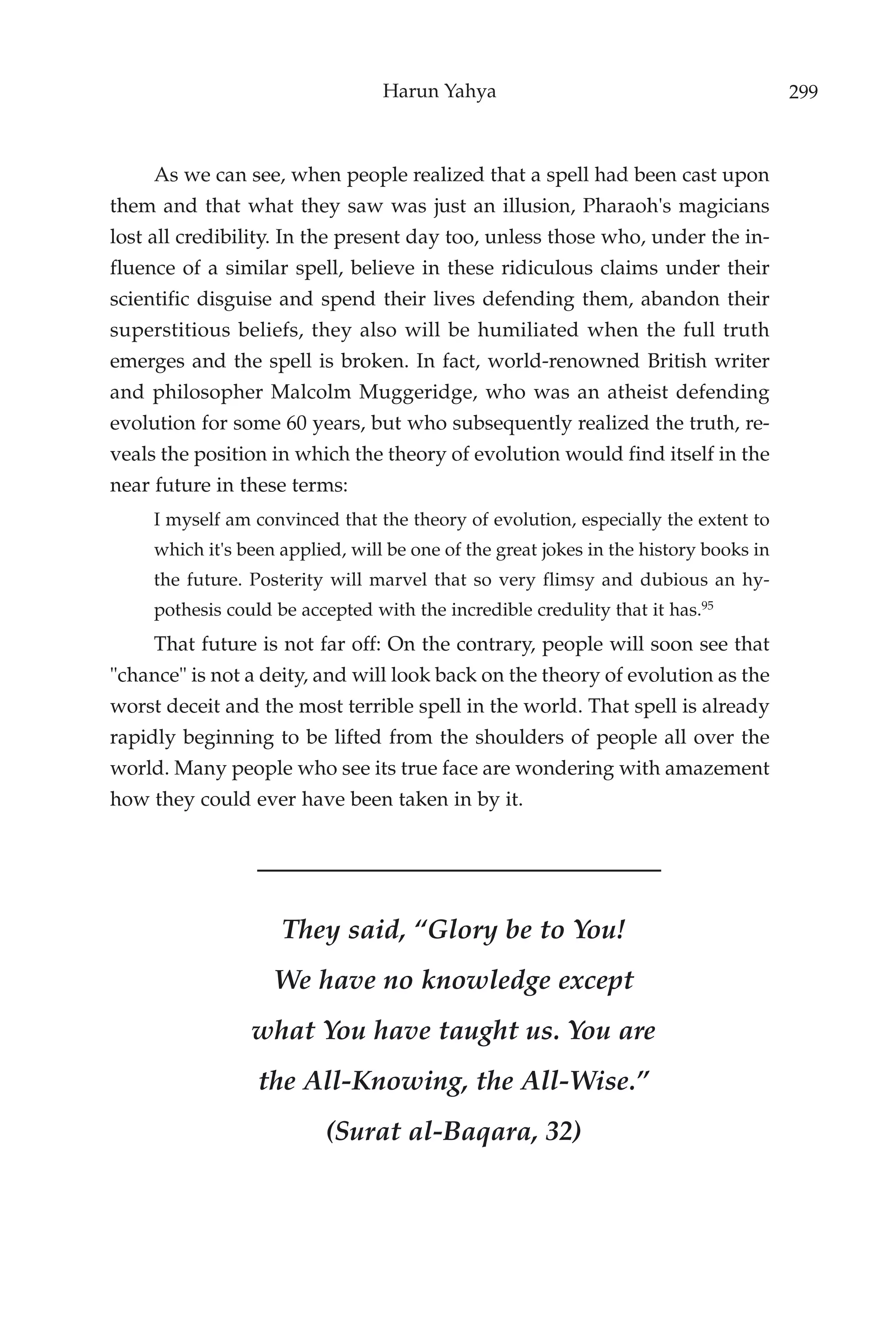 Harun Yahya                                          299



     As we can see, when people realized that a spell had been cast upon
them and that what they saw was just an illusion, Pharaoh's magicians
lost all credibility. In the present day too, unless those who, under the in-
fluence of a similar spell, believe in these ridiculous claims under their
scientific disguise and spend their lives defending them, abandon their
superstitious beliefs, they also will be humiliated when the full truth
emerges and the spell is broken. In fact, world-renowned British writer
and philosopher Malcolm Muggeridge, who was an atheist defending
evolution for some 60 years, but who subsequently realized the truth, re-
veals the position in which the theory of evolution would find itself in the
near future in these terms:
     I myself am convinced that the theory of evolution, especially the extent to
     which it's been applied, will be one of the great jokes in the history books in
     the future. Posterity will marvel that so very flimsy and dubious an hy-
     pothesis could be accepted with the incredible credulity that it has.95
     That future is not far off: On the contrary, people will soon see that
"chance" is not a deity, and will look back on the theory of evolution as the
worst deceit and the most terrible spell in the world. That spell is already
rapidly beginning to be lifted from the shoulders of people all over the
world. Many people who see its true face are wondering with amazement
how they could ever have been taken in by it.




                     They said, “Glory be to You!
                    We have no knowledge except
                 what You have taught us. You are
                  the All-Knowing, the All-Wise.”
                          (Surat al-Baqara, 32)
 