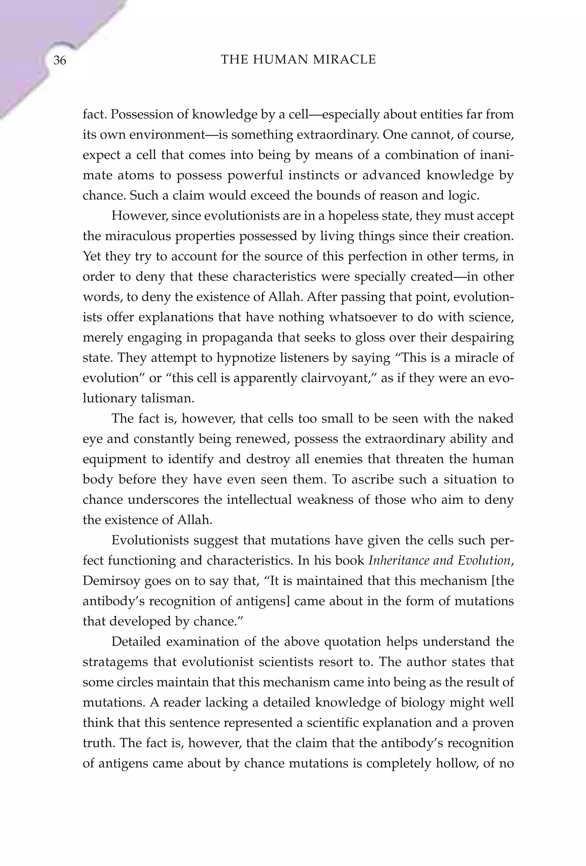36                             THE HUMAN MIRACLE



     fact. Possession of knowledge by a cell—especially about entities far from
     its own environment—is something extraordinary. One cannot, of course,
     expect a cell that comes into being by means of a combination of inani-
     mate atoms to possess powerful instincts or advanced knowledge by
     chance. Such a claim would exceed the bounds of reason and logic.
          However, since evolutionists are in a hopeless state, they must accept
     the miraculous properties possessed by living things since their creation.
     Yet they try to account for the source of this perfection in other terms, in
     order to deny that these characteristics were specially created—in other
     words, to deny the existence of Allah. After passing that point, evolution-
     ists offer explanations that have nothing whatsoever to do with science,
     merely engaging in propaganda that seeks to gloss over their despairing
     state. They attempt to hypnotize listeners by saying “This is a miracle of
     evolution” or “this cell is apparently clairvoyant,” as if they were an evo-
     lutionary talisman.
          The fact is, however, that cells too small to be seen with the naked
     eye and constantly being renewed, possess the extraordinary ability and
     equipment to identify and destroy all enemies that threaten the human
     body before they have even seen them. To ascribe such a situation to
     chance underscores the intellectual weakness of those who aim to deny
     the existence of Allah.
          Evolutionists suggest that mutations have given the cells such per-
     fect functioning and characteristics. In his book Inheritance and Evolution,
     Demirsoy goes on to say that, “It is maintained that this mechanism [the
     antibody’s recognition of antigens] came about in the form of mutations
     that developed by chance.”
          Detailed examination of the above quotation helps understand the
     stratagems that evolutionist scientists resort to. The author states that
     some circles maintain that this mechanism came into being as the result of
     mutations. A reader lacking a detailed knowledge of biology might well
     think that this sentence represented a scientific explanation and a proven
     truth. The fact is, however, that the claim that the antibody’s recognition
     of antigens came about by chance mutations is completely hollow, of no
 