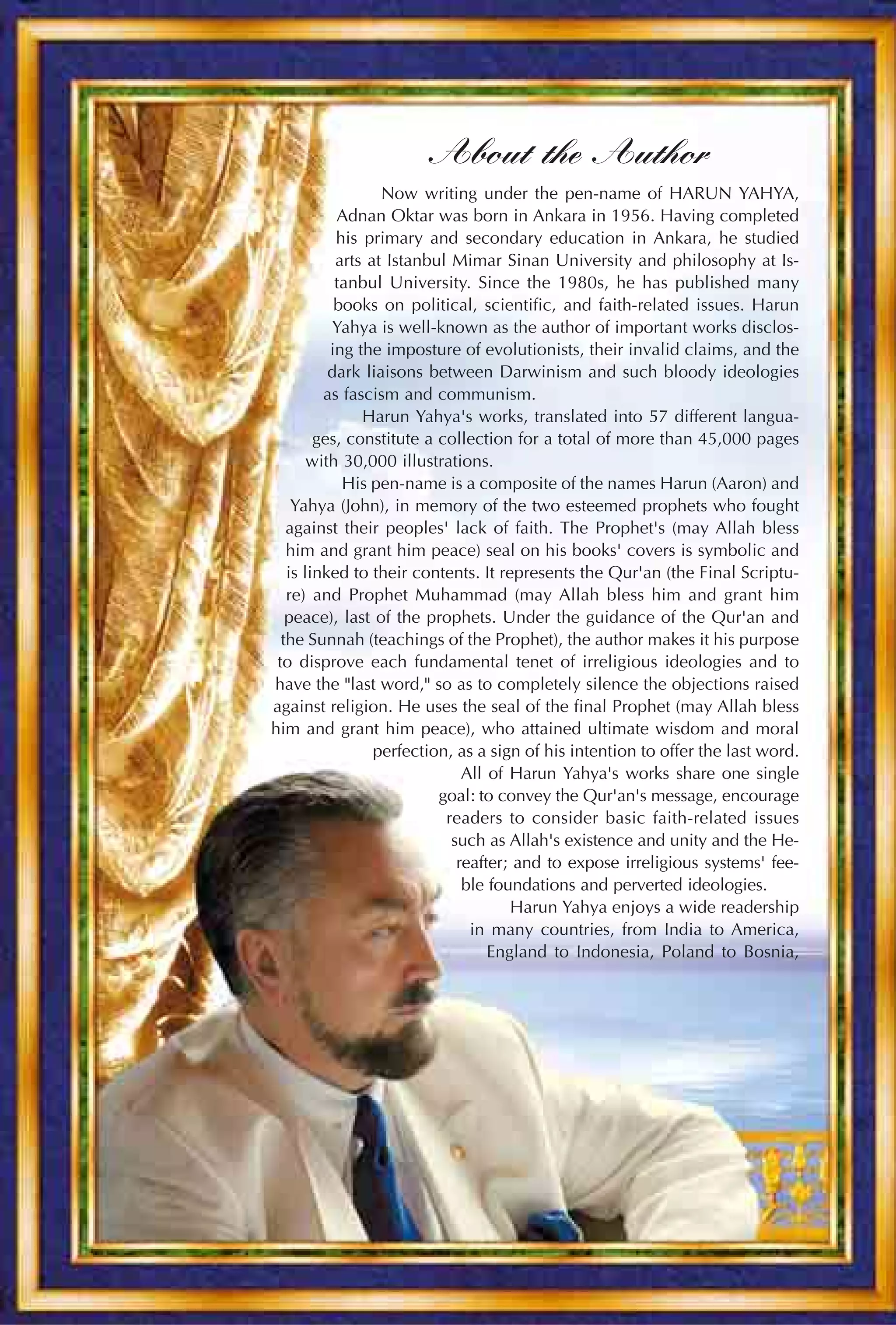 About the Author
                  Now writing under the pen-name of HARUN YAHYA,
           Adnan Oktar was born in Ankara in 1956. Having completed
           his primary and secondary education in Ankara, he studied
           arts at Istanbul Mimar Sinan University and philosophy at Is-
           tanbul University. Since the 1980s, he has published many
           books on political, scientific, and faith-related issues. Harun
          Yahya is well-known as the author of important works disclos-
          ing the imposture of evolutionists, their invalid claims, and the
          dark liaisons between Darwinism and such bloody ideologies
         as fascism and communism.
               Harun Yahya's works, translated into 57 different langua-
        ges, constitute a collection for a total of more than 45,000 pages
       with 30,000 illustrations.
            His pen-name is a composite of the names Harun (Aaron) and
    Yahya (John), in memory of the two esteemed prophets who fought
   against their peoples' lack of faith. The Prophet's (may Allah bless
   him and grant him peace) seal on his books' covers is symbolic and
   is linked to their contents. It represents the Qur'an (the Final Scriptu-
   re) and Prophet Muhammad (may Allah bless him and grant him
   peace), last of the prophets. Under the guidance of the Qur'an and
  the Sunnah (teachings of the Prophet), the author makes it his purpose
 to disprove each fundamental tenet of irreligious ideologies and to
have the "last word," so as to completely silence the objections raised
against religion. He uses the seal of the final Prophet (may Allah bless
him and grant him peace), who attained ultimate wisdom and moral
                 perfection, as a sign of his intention to offer the last word.
                              All of Harun Yahya's works share one single
                          goal: to convey the Qur'an's message, encourage
                           readers to consider basic faith-related issues
                            such as Allah's existence and unity and the He-
                             reafter; and to expose irreligious systems' fee-
                              ble foundations and perverted ideologies.
                                     Harun Yahya enjoys a wide readership
                               in many countries, from India to America,
                                  England to Indonesia, Poland to Bosnia,
 