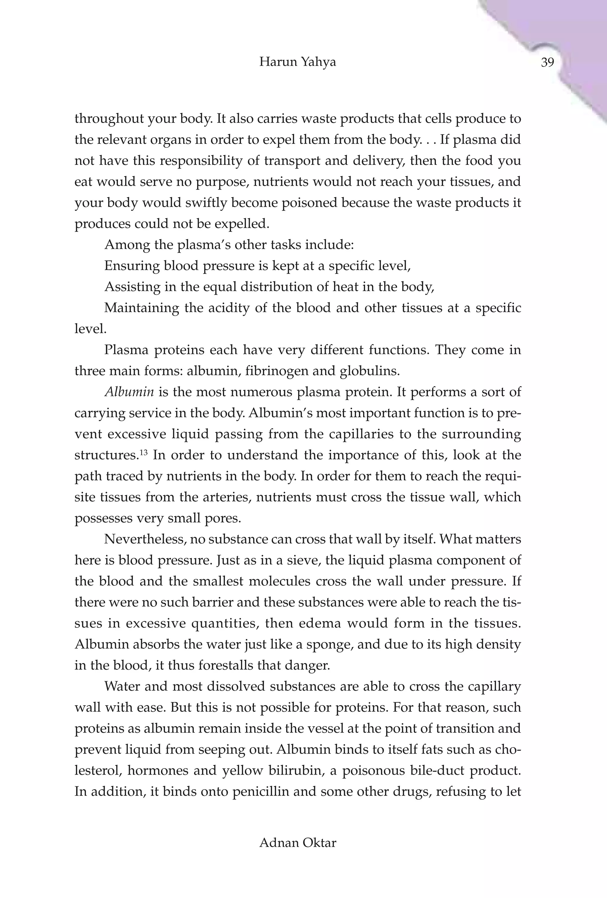 Harun Yahya                                    39



throughout your body. It also carries waste products that cells produce to
the relevant organs in order to expel them from the body. . . If plasma did
not have this responsibility of transport and delivery, then the food you
eat would serve no purpose, nutrients would not reach your tissues, and
your body would swiftly become poisoned because the waste products it
produces could not be expelled.
     Among the plasma’s other tasks include:
     Ensuring blood pressure is kept at a specific level,
     Assisting in the equal distribution of heat in the body,
     Maintaining the acidity of the blood and other tissues at a specific
level.
     Plasma proteins each have very different functions. They come in
three main forms: albumin, fibrinogen and globulins.
     Albumin is the most numerous plasma protein. It performs a sort of
carrying service in the body. Albumin’s most important function is to pre-
vent excessive liquid passing from the capillaries to the surrounding
structures.13 In order to understand the importance of this, look at the
path traced by nutrients in the body. In order for them to reach the requi-
site tissues from the arteries, nutrients must cross the tissue wall, which
possesses very small pores.
     Nevertheless, no substance can cross that wall by itself. What matters
here is blood pressure. Just as in a sieve, the liquid plasma component of
the blood and the smallest molecules cross the wall under pressure. If
there were no such barrier and these substances were able to reach the tis-
sues in excessive quantities, then edema would form in the tissues.
Albumin absorbs the water just like a sponge, and due to its high density
in the blood, it thus forestalls that danger.
     Water and most dissolved substances are able to cross the capillary
wall with ease. But this is not possible for proteins. For that reason, such
proteins as albumin remain inside the vessel at the point of transition and
prevent liquid from seeping out. Albumin binds to itself fats such as cho-
lesterol, hormones and yellow bilirubin, a poisonous bile-duct product.
In addition, it binds onto penicillin and some other drugs, refusing to let


                                Adnan Oktar
 