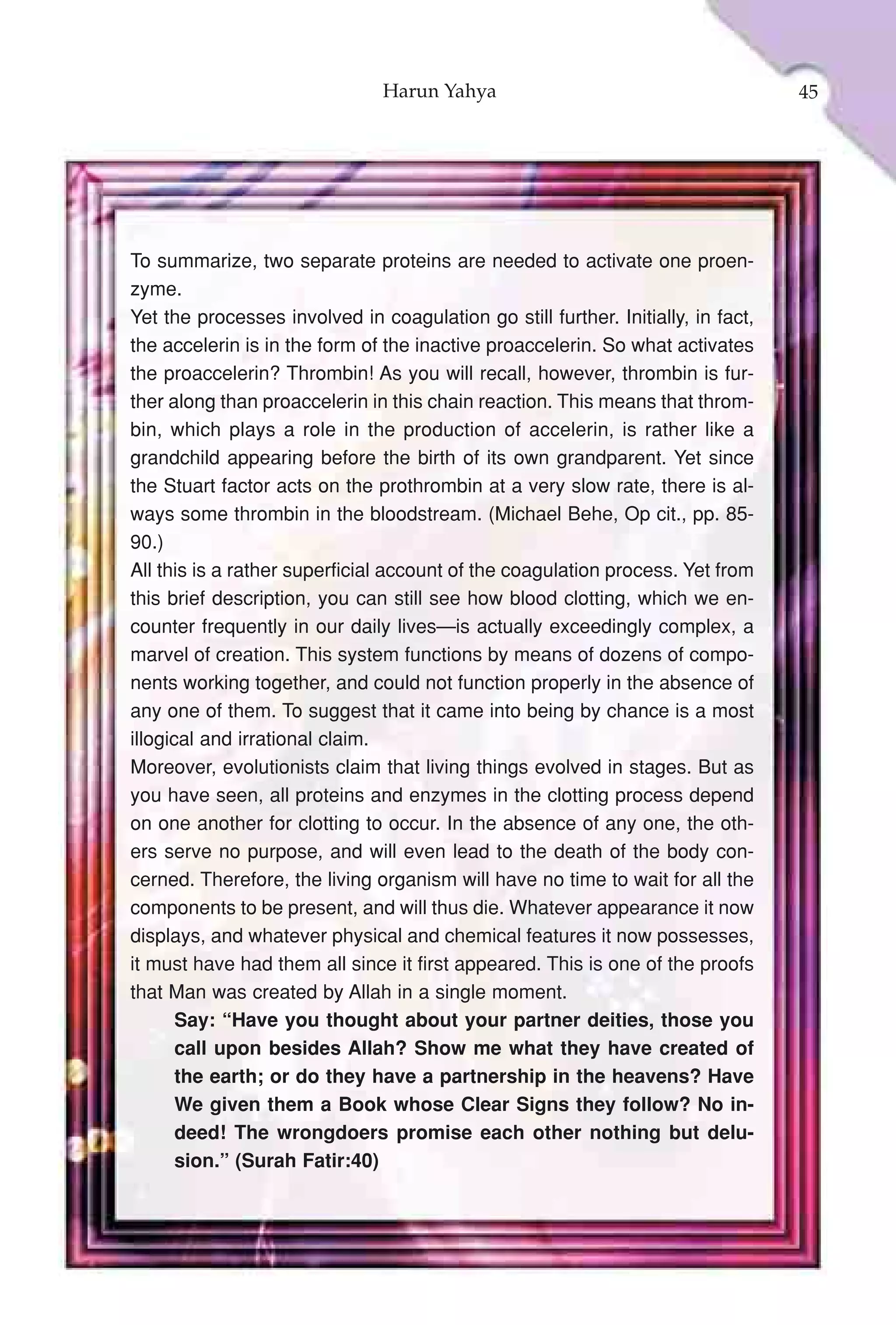 Harun Yahya                                        45




To summarize, two separate proteins are needed to activate one proen-
zyme.
Yet the processes involved in coagulation go still further. Initially, in fact,
the accelerin is in the form of the inactive proaccelerin. So what activates
the proaccelerin? Thrombin! As you will recall, however, thrombin is fur-
ther along than proaccelerin in this chain reaction. This means that throm-
bin, which plays a role in the production of accelerin, is rather like a
grandchild appearing before the birth of its own grandparent. Yet since
the Stuart factor acts on the prothrombin at a very slow rate, there is al-
ways some thrombin in the bloodstream. (Michael Behe, Op cit., pp. 85-
90.)
All this is a rather superficial account of the coagulation process. Yet from
this brief description, you can still see how blood clotting, which we en-
counter frequently in our daily lives—is actually exceedingly complex, a
marvel of creation. This system functions by means of dozens of compo-
nents working together, and could not function properly in the absence of
any one of them. To suggest that it came into being by chance is a most
illogical and irrational claim.
Moreover, evolutionists claim that living things evolved in stages. But as
you have seen, all proteins and enzymes in the clotting process depend
on one another for clotting to occur. In the absence of any one, the oth-
ers serve no purpose, and will even lead to the death of the body con-
cerned. Therefore, the living organism will have no time to wait for all the
components to be present, and will thus die. Whatever appearance it now
displays, and whatever physical and chemical features it now possesses,
it must have had them all since it first appeared. This is one of the proofs
that Man was created by Allah in a single moment.
       Say: “Have you thought about your partner deities, those you
       call upon besides Allah? Show me what they have created of
       the earth; or do they have a partnership in the heavens? Have
       We given them a Book whose Clear Signs they follow? No in-
       deed! The wrongdoers promise each other nothing but delu-
       sion.” (Surah Fatir:40)
 
