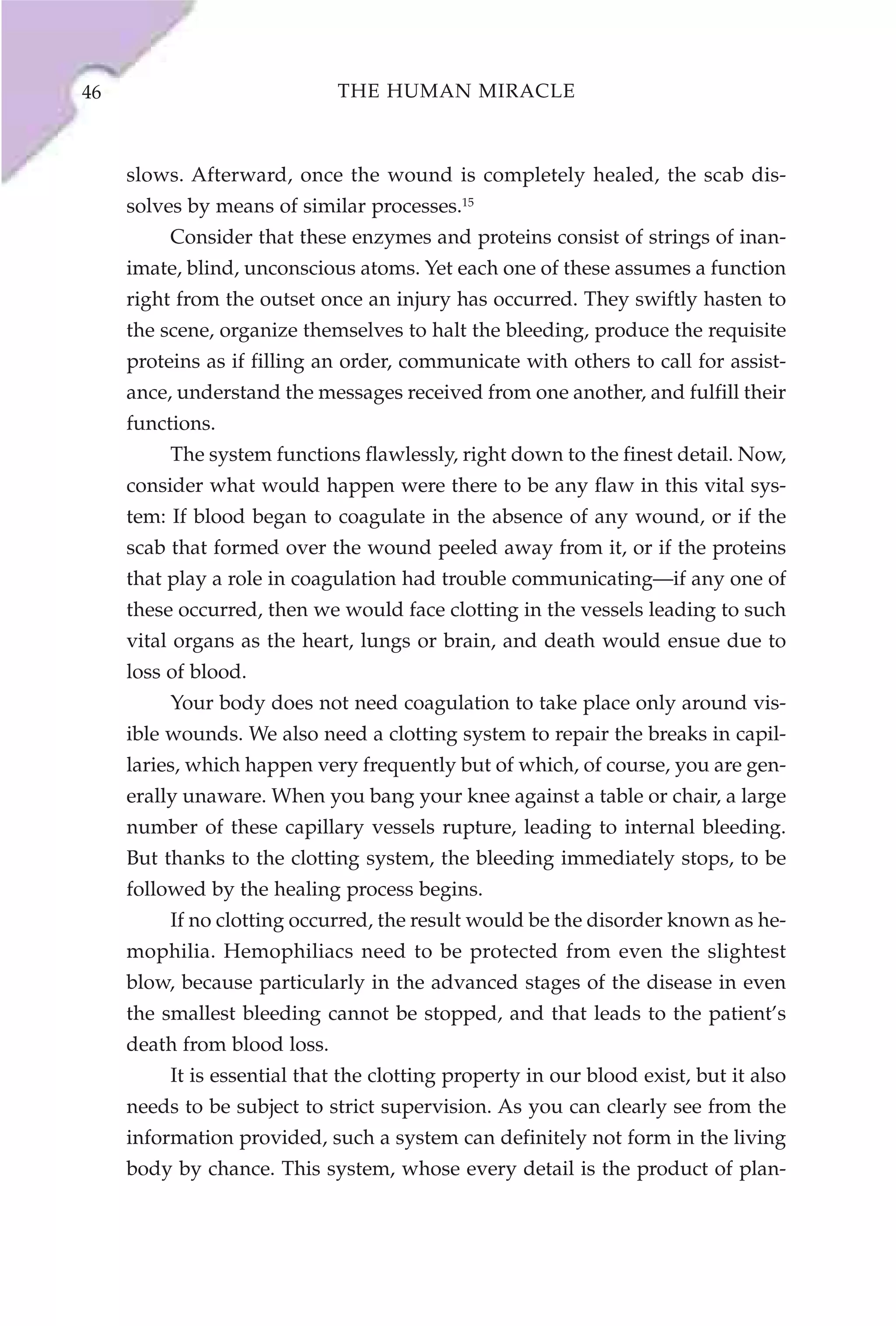 46                            THE HUMAN MIRACLE



     slows. Afterward, once the wound is completely healed, the scab dis-
     solves by means of similar processes.15
          Consider that these enzymes and proteins consist of strings of inan-
     imate, blind, unconscious atoms. Yet each one of these assumes a function
     right from the outset once an injury has occurred. They swiftly hasten to
     the scene, organize themselves to halt the bleeding, produce the requisite
     proteins as if filling an order, communicate with others to call for assist-
     ance, understand the messages received from one another, and fulfill their
     functions.
          The system functions flawlessly, right down to the finest detail. Now,
     consider what would happen were there to be any flaw in this vital sys-
     tem: If blood began to coagulate in the absence of any wound, or if the
     scab that formed over the wound peeled away from it, or if the proteins
     that play a role in coagulation had trouble communicating—if any one of
     these occurred, then we would face clotting in the vessels leading to such
     vital organs as the heart, lungs or brain, and death would ensue due to
     loss of blood.
          Your body does not need coagulation to take place only around vis-
     ible wounds. We also need a clotting system to repair the breaks in capil-
     laries, which happen very frequently but of which, of course, you are gen-
     erally unaware. When you bang your knee against a table or chair, a large
     number of these capillary vessels rupture, leading to internal bleeding.
     But thanks to the clotting system, the bleeding immediately stops, to be
     followed by the healing process begins.
          If no clotting occurred, the result would be the disorder known as he-
     mophilia. Hemophiliacs need to be protected from even the slightest
     blow, because particularly in the advanced stages of the disease in even
     the smallest bleeding cannot be stopped, and that leads to the patient’s
     death from blood loss.
          It is essential that the clotting property in our blood exist, but it also
     needs to be subject to strict supervision. As you can clearly see from the
     information provided, such a system can definitely not form in the living
     body by chance. This system, whose every detail is the product of plan-
 