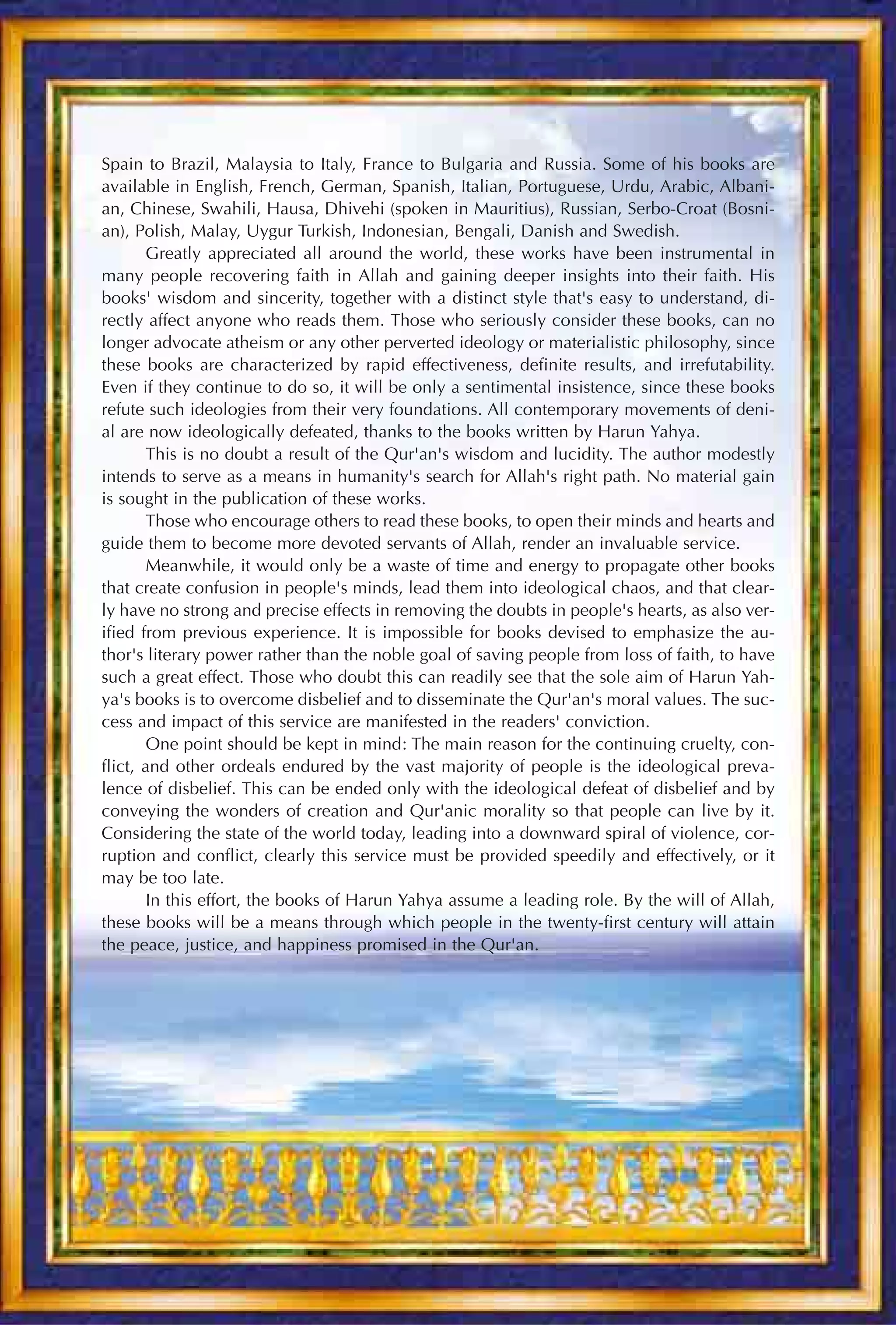 Spain to Brazil, Malaysia to Italy, France to Bulgaria and Russia. Some of his books are
available in English, French, German, Spanish, Italian, Portuguese, Urdu, Arabic, Albani-
an, Chinese, Swahili, Hausa, Dhivehi (spoken in Mauritius), Russian, Serbo-Croat (Bosni-
an), Polish, Malay, Uygur Turkish, Indonesian, Bengali, Danish and Swedish.
        Greatly appreciated all around the world, these works have been instrumental in
many people recovering faith in Allah and gaining deeper insights into their faith. His
books' wisdom and sincerity, together with a distinct style that's easy to understand, di-
rectly affect anyone who reads them. Those who seriously consider these books, can no
longer advocate atheism or any other perverted ideology or materialistic philosophy, since
these books are characterized by rapid effectiveness, definite results, and irrefutability.
Even if they continue to do so, it will be only a sentimental insistence, since these books
refute such ideologies from their very foundations. All contemporary movements of deni-
al are now ideologically defeated, thanks to the books written by Harun Yahya.
        This is no doubt a result of the Qur'an's wisdom and lucidity. The author modestly
intends to serve as a means in humanity's search for Allah's right path. No material gain
is sought in the publication of these works.
        Those who encourage others to read these books, to open their minds and hearts and
guide them to become more devoted servants of Allah, render an invaluable service.
        Meanwhile, it would only be a waste of time and energy to propagate other books
that create confusion in people's minds, lead them into ideological chaos, and that clear-
ly have no strong and precise effects in removing the doubts in people's hearts, as also ver-
ified from previous experience. It is impossible for books devised to emphasize the au-
thor's literary power rather than the noble goal of saving people from loss of faith, to have
such a great effect. Those who doubt this can readily see that the sole aim of Harun Yah-
ya's books is to overcome disbelief and to disseminate the Qur'an's moral values. The suc-
cess and impact of this service are manifested in the readers' conviction.
        One point should be kept in mind: The main reason for the continuing cruelty, con-
flict, and other ordeals endured by the vast majority of people is the ideological preva-
lence of disbelief. This can be ended only with the ideological defeat of disbelief and by
conveying the wonders of creation and Qur'anic morality so that people can live by it.
Considering the state of the world today, leading into a downward spiral of violence, cor-
ruption and conflict, clearly this service must be provided speedily and effectively, or it
may be too late.
        In this effort, the books of Harun Yahya assume a leading role. By the will of Allah,
these books will be a means through which people in the twenty-first century will attain
the peace, justice, and happiness promised in the Qur'an.
 