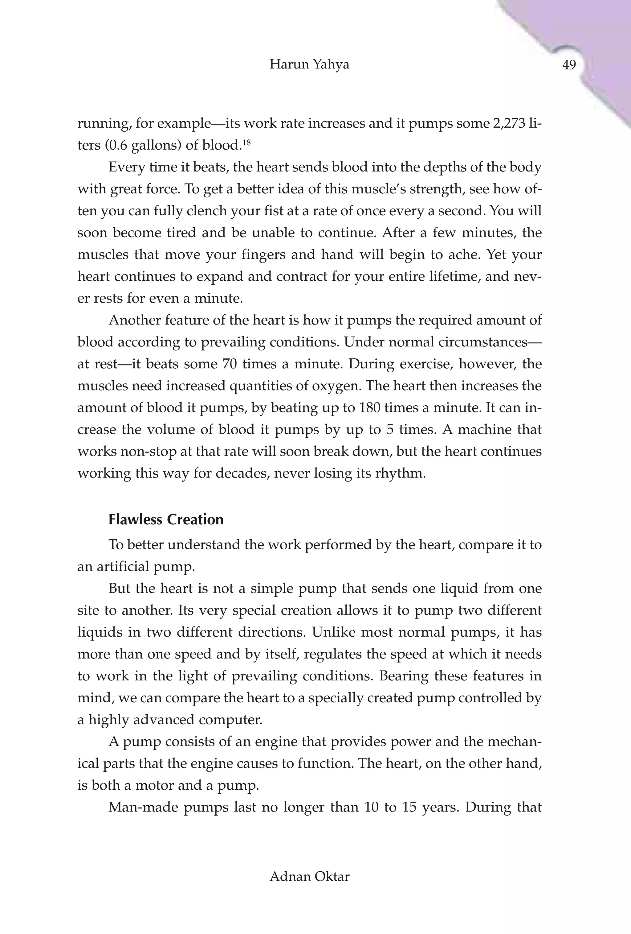 Harun Yahya                                    49



running, for example—its work rate increases and it pumps some 2,273 li-
ters (0.6 gallons) of blood.18
     Every time it beats, the heart sends blood into the depths of the body
with great force. To get a better idea of this muscle’s strength, see how of-
ten you can fully clench your fist at a rate of once every a second. You will
soon become tired and be unable to continue. After a few minutes, the
muscles that move your fingers and hand will begin to ache. Yet your
heart continues to expand and contract for your entire lifetime, and nev-
er rests for even a minute.
     Another feature of the heart is how it pumps the required amount of
blood according to prevailing conditions. Under normal circumstances—
at rest—it beats some 70 times a minute. During exercise, however, the
muscles need increased quantities of oxygen. The heart then increases the
amount of blood it pumps, by beating up to 180 times a minute. It can in-
crease the volume of blood it pumps by up to 5 times. A machine that
works non-stop at that rate will soon break down, but the heart continues
working this way for decades, never losing its rhythm.


     Flawless Creation
     To better understand the work performed by the heart, compare it to
an artificial pump.
     But the heart is not a simple pump that sends one liquid from one
site to another. Its very special creation allows it to pump two different
liquids in two different directions. Unlike most normal pumps, it has
more than one speed and by itself, regulates the speed at which it needs
to work in the light of prevailing conditions. Bearing these features in
mind, we can compare the heart to a specially created pump controlled by
a highly advanced computer.
     A pump consists of an engine that provides power and the mechan-
ical parts that the engine causes to function. The heart, on the other hand,
is both a motor and a pump.
     Man-made pumps last no longer than 10 to 15 years. During that



                                 Adnan Oktar
 