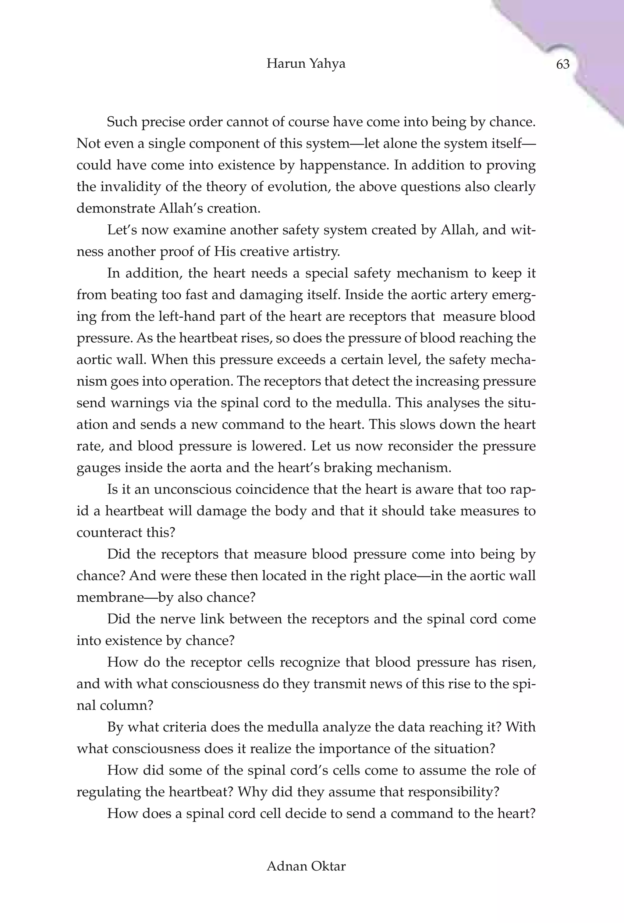 Harun Yahya                                    63



     Such precise order cannot of course have come into being by chance.
Not even a single component of this system—let alone the system itself—
could have come into existence by happenstance. In addition to proving
the invalidity of the theory of evolution, the above questions also clearly
demonstrate Allah’s creation.
     Let’s now examine another safety system created by Allah, and wit-
ness another proof of His creative artistry.
     In addition, the heart needs a special safety mechanism to keep it
from beating too fast and damaging itself. Inside the aortic artery emerg-
ing from the left-hand part of the heart are receptors that measure blood
pressure. As the heartbeat rises, so does the pressure of blood reaching the
aortic wall. When this pressure exceeds a certain level, the safety mecha-
nism goes into operation. The receptors that detect the increasing pressure
send warnings via the spinal cord to the medulla. This analyses the situ-
ation and sends a new command to the heart. This slows down the heart
rate, and blood pressure is lowered. Let us now reconsider the pressure
gauges inside the aorta and the heart’s braking mechanism.
     Is it an unconscious coincidence that the heart is aware that too rap-
id a heartbeat will damage the body and that it should take measures to
counteract this?
     Did the receptors that measure blood pressure come into being by
chance? And were these then located in the right place—in the aortic wall
membrane—by also chance?
     Did the nerve link between the receptors and the spinal cord come
into existence by chance?
     How do the receptor cells recognize that blood pressure has risen,
and with what consciousness do they transmit news of this rise to the spi-
nal column?
     By what criteria does the medulla analyze the data reaching it? With
what consciousness does it realize the importance of the situation?
     How did some of the spinal cord’s cells come to assume the role of
regulating the heartbeat? Why did they assume that responsibility?
     How does a spinal cord cell decide to send a command to the heart?


                                Adnan Oktar
 