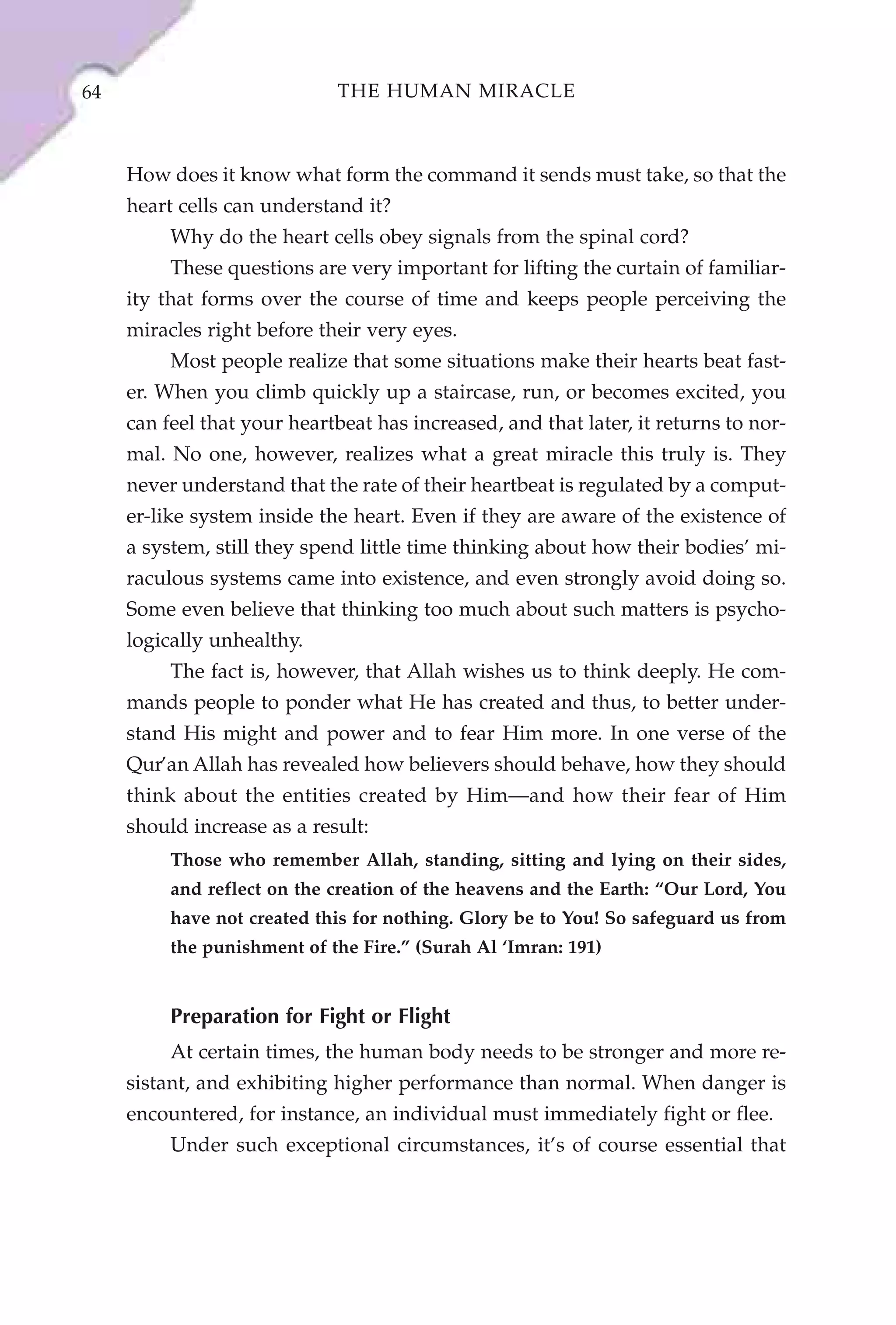 64                           THE HUMAN MIRACLE



     How does it know what form the command it sends must take, so that the
     heart cells can understand it?
          Why do the heart cells obey signals from the spinal cord?
          These questions are very important for lifting the curtain of familiar-
     ity that forms over the course of time and keeps people perceiving the
     miracles right before their very eyes.
          Most people realize that some situations make their hearts beat fast-
     er. When you climb quickly up a staircase, run, or becomes excited, you
     can feel that your heartbeat has increased, and that later, it returns to nor-
     mal. No one, however, realizes what a great miracle this truly is. They
     never understand that the rate of their heartbeat is regulated by a comput-
     er-like system inside the heart. Even if they are aware of the existence of
     a system, still they spend little time thinking about how their bodies’ mi-
     raculous systems came into existence, and even strongly avoid doing so.
     Some even believe that thinking too much about such matters is psycho-
     logically unhealthy.
          The fact is, however, that Allah wishes us to think deeply. He com-
     mands people to ponder what He has created and thus, to better under-
     stand His might and power and to fear Him more. In one verse of the
     Qur’an Allah has revealed how believers should behave, how they should
     think about the entities created by Him—and how their fear of Him
     should increase as a result:
          Those who remember Allah, standing, sitting and lying on their sides,
          and reflect on the creation of the heavens and the Earth: “Our Lord, You
          have not created this for nothing. Glory be to You! So safeguard us from
          the punishment of the Fire.” (Surah Al ‘Imran: 191)


          Preparation for Fight or Flight
          At certain times, the human body needs to be stronger and more re-
     sistant, and exhibiting higher performance than normal. When danger is
     encountered, for instance, an individual must immediately fight or flee.
          Under such exceptional circumstances, it’s of course essential that
 