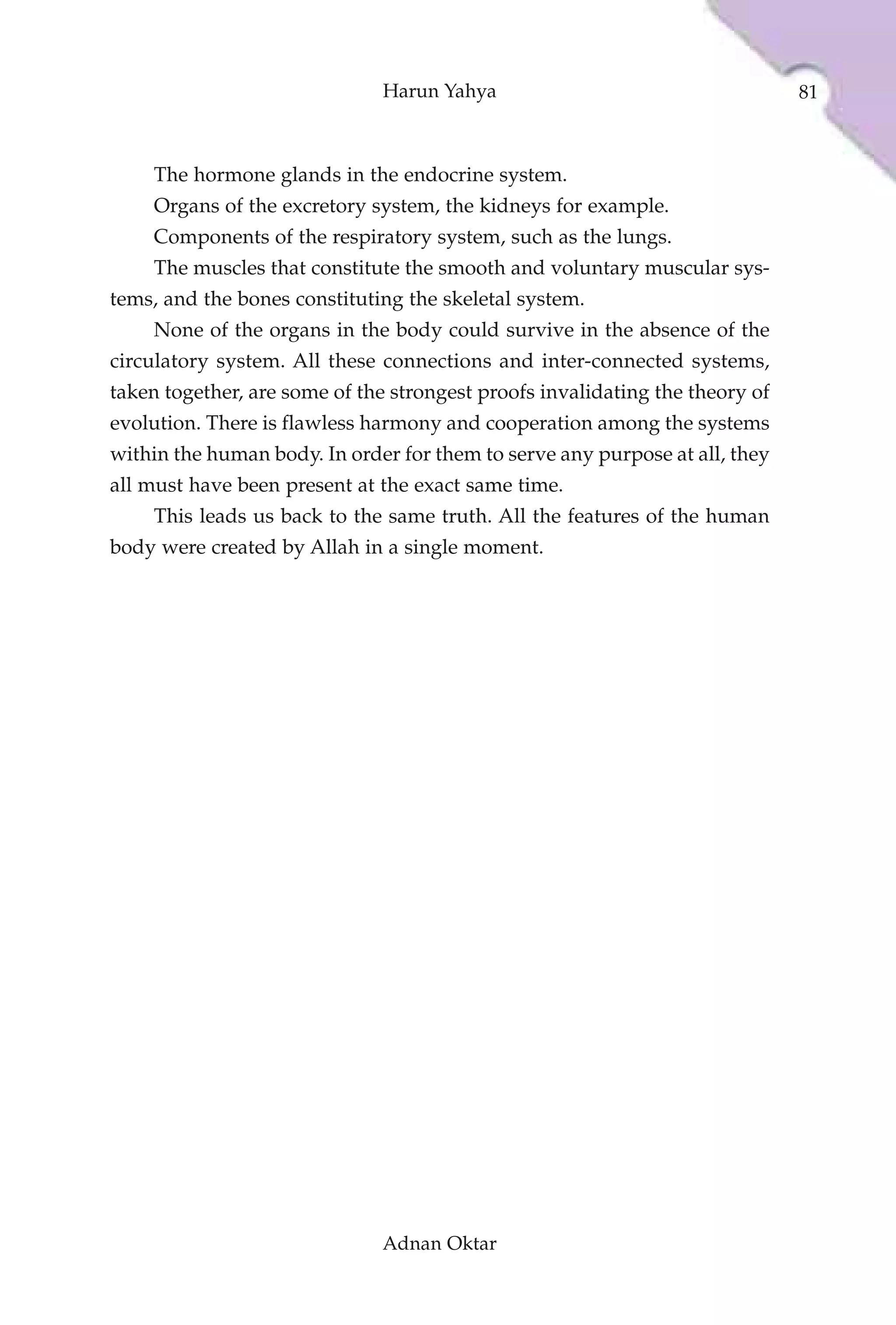 Harun Yahya                                    81



    The hormone glands in the endocrine system.
    Organs of the excretory system, the kidneys for example.
    Components of the respiratory system, such as the lungs.
    The muscles that constitute the smooth and voluntary muscular sys-
tems, and the bones constituting the skeletal system.
    None of the organs in the body could survive in the absence of the
circulatory system. All these connections and inter-connected systems,
taken together, are some of the strongest proofs invalidating the theory of
evolution. There is flawless harmony and cooperation among the systems
within the human body. In order for them to serve any purpose at all, they
all must have been present at the exact same time.
    This leads us back to the same truth. All the features of the human
body were created by Allah in a single moment.




                              Adnan Oktar
 