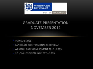 • RYAN ARENDSE
• CANDIDATE PROFFESSIONAL TECHNICIAN
• WESTERN CAPE GOVERNMENT 2010 - 2013
• ND: CIVIL ENGINEERING 2007 – 2009
GRADUATE PRESENTATION
NOVEMBER 2012
 