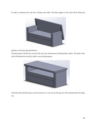 10
In order to transition the sofa into a dining room table. The back support of the sofa will be lifted and
pulled over the base (pictured below).
The back panel will then lay on top of the arm rests and become the dining table surface. The back of the
sofa will therefore be wood in order to serve both purposes.
Then the front and back pieces can be removed. As you can see the legs are self contained and will hinge
out.
 