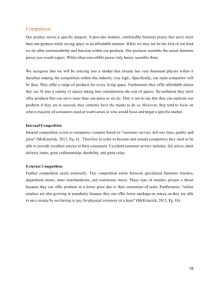 18
Competition
Our product serves a specific purpose. It provides modern, comfortable furniture pieces that serve more
than one purpose while saving space in an affordable manner. While we may not be the first of our kind
we do offer customizability and function within our products. Our products resemble the actual furniture
pieces you would expect. While other convertible pieces only barely resemble them.
We recognize that we will be entering into a market that already has very dominant players within it
therefore making the competition within this industry very high.. Specifically, our main competitor will
be Ikea. They offer a range of products for every living space. Furthermore they offer affordable pieces
that can fit into a variety of spaces taking into consideration the size of spaces. Nevertheless they don't
offer products that can serve more than one piece as we do. That is not to say that they can replicate our
products if they are to succeed, they certainly have the means to do so. However, they tend to focus on
what a majority of consumers need or want versus us who would focus and target a specific market.
Internal Competition
Internal competition exists as companies compete based on “customer service, delivery time, quality and
price” (McKitterick, 2015, Pg. 4). Therefore in order to become and remain competitive they need to be
able to provide excellent service to their consumers. Excellent customer service includes, fair prices, short
delivery times, great craftsmanship, durability, and great value.
External Competition
Further competition exists externally. This competition exists between specialized furniture retailers,
department stores, mass merchandisers, and warehouse stores. These type of retailers present a threat
because they can offer products at a lower price due to their economies of scale. Furthermore, “online
retailers are also growing in popularity because they can offer lower markups on prices, as they are able
to save money by not having to pay for physical inventory or a lease” (McKitterick, 2015, Pg. 18).
 