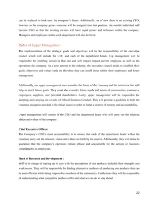 20
can be replaced to look over the company’s future. Additionally, as of now there is no existing CEO,
however as the company grows someone will be assigned into that position. An outside individual will
become CEO so that the existing owners will have equal power and influence within the company.
Managers and employees within each department will also be hired.
Roles of Upper Management
The implementation of the strategic goals and objectives will be the responsibility of the executive
council which will include the CEO and each of the department heads. Top management will be
responsible for instilling initiatives that can and will impact impact current employee as well as the
operations the company. As a new entrant in the industry, the executive council needs to establish their
goals, objectives and values early on therefore they can instill those within their employees and lower
management.
Additionally, our upper management must consider the future of the company and the initiatives that will
help us reach future goals. They must also consider future needs and wants of communities, customers,
employees, suppliers, and potential shareholders. Lastly, upper management will be responsible for
adopting and carrying out a Code of Ethical Business Conduct. This will provide a guideline to help the
company recognize and deal with ethical issues in order to foster a culture of honesty and accountability.
Upper management will consist of the CEO and the department heads who will carry out the mission,
vision and values of the company.
Chief Executive Officer:
The Company’s CEO’s main responsibility is to ensure that each of the department heads within the
company carry out the mission, vision and values set forth by its owners. Additionally, they will strive to
guarantee that the company’s operation remain ethical and accountable for the actions or inactions
completed by its employees.
Head of Research and Development :
Will be in charge of staying up to date with the perceptions of our products included their strengths and
weaknesses. They will be responsible for finding alternative methods of producing our products that can
be cost efficient while being responsible members of the community. Furthemore they will be responsible
of understanding what competitor products offer and what we can do to stay ahead.
 
