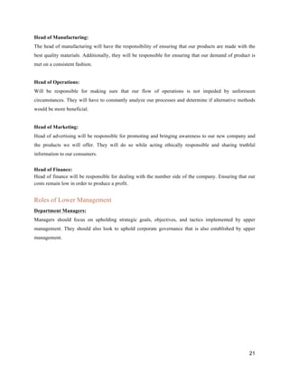 21
Head of Manufacturing:
The head of manufacturing will have the responsibility of ensuring that our products are made with the
best quality materials. Additionally, they will be responsible for ensuring that our demand of product is
met on a consistent fashion.
Head of Operations:
Will be responsible for making sure that our flow of operations is not impeded by unforeseen
circumstances. They will have to constantly analyze our processes and determine if alternative methods
would be more beneficial.
Head of Marketing:
Head of advertising will be responsible for promoting and bringing awareness to our new company and
the products we will offer. They will do so while acting ethically responsible and sharing truthful
information to our consumers.
Head of Finance:
Head of finance will be responsible for dealing with the number side of the company. Ensuring that our
costs remain low in order to produce a profit.
Roles of Lower Management
Department Managers:
Managers should focus on upholding strategic goals, objectives, and tactics implemented by upper
management. They should also look to uphold corporate governance that is also established by upper
management.
 