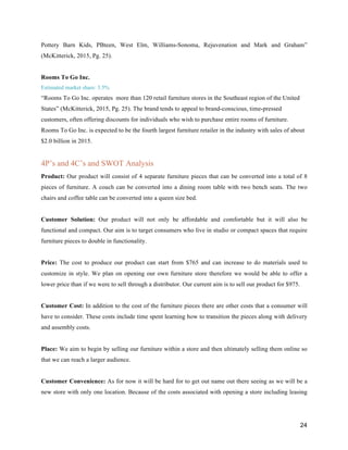 24
Pottery Barn Kids, PBteen, West Elm, Williams-Sonoma, Rejuvenation and Mark and Graham”
(McKitterick, 2015, Pg. 25).
Rooms To Go Inc.
Estimated market share: 3.5%
“Rooms To Go Inc. operates more than 120 retail furniture stores in the Southeast region of the United
States” (McKitterick, 2015, Pg. 25). The brand tends to appeal to brand-conscious, time-pressed
customers, often offering discounts for individuals who wish to purchase entire rooms of furniture.
Rooms To Go Inc. is expected to be the fourth largest furniture retailer in the industry with sales of about
$2.0 billion in 2015.
4P’s and 4C’s and SWOT Analysis
Product: Our product will consist of 4 separate furniture pieces that can be converted into a total of 8
pieces of furniture. A couch can be converted into a dining room table with two bench seats. The two
chairs and coffee table can be converted into a queen size bed.
Customer Solution: Our product will not only be affordable and comfortable but it will also be
functional and compact. Our aim is to target consumers who live in studio or compact spaces that require
furniture pieces to double in functionality.
Price: The cost to produce our product can start from $765 and can increase to do materials used to
customize in style. We plan on opening our own furniture store therefore we would be able to offer a
lower price than if we were to sell through a distributor. Our current aim is to sell our product for $975.
Customer Cost: In addition to the cost of the furniture pieces there are other costs that a consumer will
have to consider. These costs include time spent learning how to transition the pieces along with delivery
and assembly costs.
Place: We aim to begin by selling our furniture within a store and then ultimately selling them online so
that we can reach a larger audience.
Customer Convenience: As for now it will be hard for to get out name out there seeing as we will be a
new store with only one location. Because of the costs associated with opening a store including leasing
 