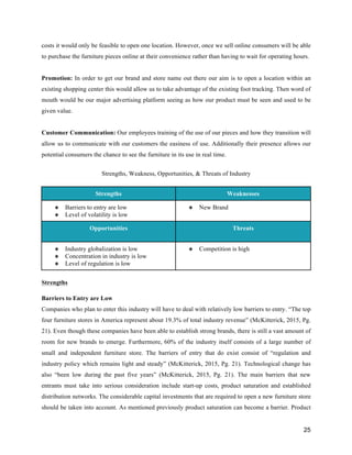 25
costs it would only be feasible to open one location. However, once we sell online consumers will be able
to purchase the furniture pieces online at their convenience rather than having to wait for operating hours.
Promotion: In order to get our brand and store name out there our aim is to open a location within an
existing shopping center this would allow us to take advantage of the existing foot tracking. Then word of
mouth would be our major advertising platform seeing as how our product must be seen and used to be
given value.
Customer Communication: Our employees training of the use of our pieces and how they transition will
allow us to communicate with our customers the easiness of use. Additionally their presence allows our
potential consumers the chance to see the furniture in its use in real time.
Strengths, Weakness, Opportunities, & Threats of Industry
Strengths Weaknesses
❖ Barriers to entry are low
❖ Level of volatility is low
❖ New Brand
Opportunities Threats
❖ Industry globalization is low
❖ Concentration in industry is low
❖ Level of regulation is low
❖ Competition is high
Strengths
Barriers to Entry are Low
Companies who plan to enter this industry will have to deal with relatively low barriers to entry. “The top
four furniture stores in America represent about 19.3% of total industry revenue” (McKitterick, 2015, Pg.
21). Even though these companies have been able to establish strong brands, there is still a vast amount of
room for new brands to emerge. Furthermore, 60% of the industry itself consists of a large number of
small and independent furniture store. The barriers of entry that do exist consist of “regulation and
industry policy which remains light and steady” (McKitterick, 2015, Pg. 21). Technological change has
also “been low during the past five years” (McKitterick, 2015, Pg. 21). The main barriers that new
entrants must take into serious consideration include start-up costs, product saturation and established
distribution networks. The considerable capital investments that are required to open a new furniture store
should be taken into account. As mentioned previously product saturation can become a barrier. Product
 