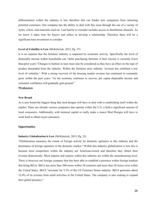26
differentiation within the industry is low therefore this can hinder new companies from attracting
potential customers. Our company has the ability to deal with this issue through the use of a variety of
styles, colors, and materials used etc. Last barrier to consider includes access to distribution channels. As
we know it takes time for buyers and sellers to develop a relationship. Therefore there will be a
significant time investment to consider.
Level of Volatility is Low (McKitterick, 2015, Pg. 27)
It is no surprise that the furniture industry is impacted by economic activity. Specifically the level of
disposable income within households can “defer purchasing furniture if their income is currently lower
than prior years.”Changes in fashion in taste must also be considered as they have an effect on the type of
product demanded from the industry. Within the furniture store industry “revenue has exhibited a low
level of volatility.” With a strong recovery of the housing market revenue has continued to constantly
grow within the past years. “As the economy continues to recover, per capita disposable income and
consumer confidence will gradually gain ground.”
Weaknesses
New Brand
As a new brand the biggest thing that mod designs will have to deal with is establishing itself within the
market. There are already various companies that operate within the U.S. a hold a significant amount of
loyal consumers. Additionally, with minimal capital to really make a stance Mod Designs will have to
work hard to obtain loyal consumers.
Opportunities
Industry Globalization is Low (McKitterick, 2015, Pg. 22)
“Globalization measures the extent of foreign activity by domestic operators in this industry and the
dominance of foreign operators in the domestic market.” Within this industry globalization is low this is
because most competitors within the industry are American-owned and therefore they obtain their
revenue domestically. Most imports and exports within this industry are within the manufacturing level.
There is however one foreign company that has been able to establish a presence within foreign markets
that being IKEA. IKEA has more than 300 stores within 38 countries and more than 30 stores exist within
the United States. IKEA “accounts for 5.3% of the US Furniture Stores industry. IKEA generates about
12.0% of its revenue from retail activities in the United States. The company is also seeking to expand
their global presence.”
 