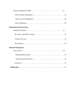 Business Management Model . . . . . . . . . . . . . . . . . . . . . . . . . . . . . . . . . . . . . . . . . . 18
Roles of Upper Management . . . . . . . . . . . . . . . . . . . . . . . . . . . . . . . . . . . . . . . . . . .19
Roles of Lower Management . . . . . . . . . . . . . . . . . . . . . . . . . . . . . . . . . . . . . . . . . . 20
Flow of Operations . . . . . . . . . . . . . . . . . . . . . . . . . . . . . . . . . . . . . . . . . . . . . . . . . . .20
Marketing and Sales Strategy
Market Environment . . . . . . . . . . . . . . . . . . . . . . . . . . . . . . . . . . . . . . . . . . . . . . . . . .21
4P’s & 4C’s and SWOT Analysis . . . . . . . . . . . . . . . . . . . . . . . . . . . . . . . . . . . . . . . . 23
Product Life Cycle . . . . . . . . . . . . . . . . . . . . . . . . . . . . . . . . . . . . . . . . . . . . . . . . . . . 28
Sales Strategy . . . . . . . . . . . . . . . . . . . . . . . . . . . . . . . . . . . . . . . . . . . . . . . . . . . . . . . 29
Financial Management
Start Up Costs . . . . . . . . . . . . . . . . . . . . . . . . . . . . . . . . . . . . . . . . . . . . . . . . . . . . . . .30
Projected Balance Sheet . . . . . . . . . . . . . . . . . . . . . . . . . . . . . . . . . . . . . . . . . . . . . . 32
Projected Income Statement . . . . . . . . . . . . . . . . . . . . . . . . . . . . . . . . . . . . . . . . . . .33
Cash Flows . . . . . . . . . . . . . . . . . . . . . . . . . . . . . . . . . . . . . . . . . . . . . . . . . . . . . . . . . .34
Bibliography . . . . . . . . . . . . . . . . . . . . . . . . . . . . . . . . . . . . . . . . . . . . . . . . . . . . . . . . . . . . ..35
 