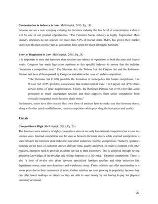 27
Concentration in industry is Low (McKitterick, 2015, Pg. 18)
Because we are a new company entering the furniture industry the low level of concentration within it
will be one of our greatest opportunities. “The Furniture Stores industry is highly fragmented. Most
industry operators do not account for more than 5.0% of market share. IKEA has grown their market
share over the past several years as consumers have opted for more affordable furniture.”
Level of Regulation is Low (McKitterick, 2015, Pg. 28)
It is important to note that furniture store retailers are subject to regulations at both the state and federal
levels. Congress has made legislation pertinent to this specific industry to ensure that the industry
“maintains a competitive state.” The Sherman Act, the Wilson Act, the Clayton Act and the Robinson-
Patman Act have all been passed by Congress and address the issue of unfair competition.
“The Sherman Act (1890) prohibits the formation of monopolies that hinder competition. The
Wilson Act (1895) prohibits conspiracies that restrain import trade. The Clayton Act (1914) bans
certain forms of price discrimination. Finally, the Robinson-Patman Act (1936) provides some
protection to small independent retailers and their suppliers from unfair competition from
vertically integrated, multi-location chain stores.”
Furthemore, states have also enacted their own form of antitrust laws to make sure that furniture stores,
along with other retail establishments, remain competitive while providing the best prices and quality.
Threats
Competition is High (McKitterick, 2015, Pg. 21)
The furniture store industry is highly competitive since it not only has external competitors but it also has
internal ones. Internal competitors can be seen as between furniture stores while external competition is
seen between the furniture store industries and other industries. Internal competition: “Industry operators
compete on the basis of customer service, delivery time, quality and price. In order to compete with other
retailers, operators need to provide excellent service to their customers. This is achieved through having
extensive knowledge of the product and selling furniture at a fair price.” External competition: There is
also “a level of rivalry also exists between specialized furniture retailers and other industries like
department stores, mass merchandisers and warehouse stores. These retailers can offer merchandise at a
lower price due to their economies of scale. Online retailers are also growing in popularity because they
can offer lower markups on prices, as they are able to save money by not having to pay for physical
inventory or a lease.
 