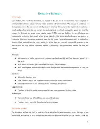 1
Executive Summary
Overview
Our product, the Functional Furniture, is created to be an all in one furniture piece designed to
complement the limited space available within an urban city environment. Our product is composed of
four separate pieces that can convert into 8 pieces of furniture. These pieces that begin with two chairs, a
couch, and a coffee table that can convert into a dining table, two bench seats, and a queen size bed. Our
product is designed to target young adults (ages 20-35) who are looking for an affordable yet
customizable option for their small urban living lifestyles. Due to the confined spaces and desires to
customize their small spaces our product is ideal for this group. Our product can not only be customized
through fabric material but also colors and style. While there are currently comparable products in the
market there are very limited affordable options. Additionally, the customizable options for them are
limited.
Problem
❖ Average size of studio apartments in cities such as San Francisco and New York are about 250 -
400 sq. ft.
❖ High prices for limited space, therefore less money for furnishings
❖ With small spaces, movability is key within the apartment and to another apartment in case you
move
Solution
❖ All-in-One furniture stop
❖ Ideal for small spaces and provides compact option for greater spatial usage
❖ Size and dimensions of our furniture allows for endless possibilities
Opportunities
❖ Furniture is ideal for studio apartments which are most common with large cities
Advantages
❖ Customizability and Affordability can gain wide attention
❖ Furniture pieces resemble the authentic furniture pieces
Business Model
Our company, will use the Huff in order to offer a specialized product to market niches that may be too
small to be worthwhile to large competitors but have the potential to grow quickly (Muller, 2014, pg.
 
