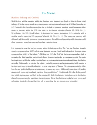 4
The Market
Business Industry and Outlook
Mod Designs will be operating within the furniture store industry specifically within the broad retail
industry. With the current slowly growing economy, mid-market retailers such as Wal-Mart Stores Inc. or
J.C. Penney Co. Inc. have been struggling due to the lack of consumer spending which has caused dollar
stores to increase within the U.S. that cater to low-income shoppers (Capital IQ, 2014, Pg. 1).
Nevertheless, “the U.S. Retail Industry is forecasted to improve throughout 2015, primarily with a
steadily, slowly improving U.S. economy” (Capital IQ, 2014, Pg. 12). The improving economy will
ultimately add disposable incomes to consumer products. The addition of these disposable incomes would
allow consumers to purchase more and purchase expensive items.
It is important to note that barriers to entry within the industry are low. The “top four furniture stores in
America represent about 19.3% of the total industry revenue. Small and independent furniture stores
represent about 60.0% of the industry” (McKitterick, 2015, Pg. 3) While the top companies have built a
reputation for their brand the market itself allows for opportunities for new entrants to exist. The main
barriers to entry within the market consist of start-up costs, product saturation and established distribution
networks. Additionally, in entering the industry capital investments and costs associated with opening a
furniture store must be considered as they cover a wide range of factors. “New entrants must also either
look for new land to build on or vacant property to open a new store. Additionally, operators will need to
design mock rooms and install cash registers, fixtures and fittings” (McKitterick, 2015, Pg. 4) Because of
this Initial starting costs are likely to be considerably high. Furthemore, limited access to distribution
channels represent another significant barrier to entry. These distribution networks between buyers and
sellers take time to develop and therefore will be something that new entrants need to consider.
 