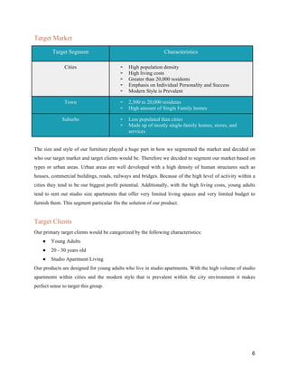 6
Target Market
Target Segment Characteristics
Cities ➢ High population density
➢ High living costs
➢ Greater than 20,000 residents
➢ Emphasis on Individual Personality and Success
➢ Modern Style is Prevalent
Town ➢ 2,500 to 20,000 residents
➢ High amount of Single Family homes
Suburbs ➢ Less populated than cities
➢ Made up of mostly single-family homes, stores, and
services
The size and style of our furniture played a huge part in how we segmented the market and decided on
who our target market and target clients would be. Therefore we decided to segment our market based on
types or urban areas. Urban areas are well developed with a high density of human structures such as
houses, commercial buildings, roads, railways and bridges. Because of the high level of activity within a
cities they tend to be our biggest profit potential. Additionally, with the high living costs, young adults
tend to rent out studio size apartments that offer very limited living spaces and very limited budget to
furnish them. This segment particular fits the solution of our product.
Target Clients
Our primary target clients would be categorized by the following characteristics:
● Young Adults
● 20 - 30 years old
● Studio Apartment Living
Our products are designed for young adults who live in studio apartments. With the high volume of studio
apartments within cities and the modern style that is prevalent within the city environment it makes
perfect sense to target this group.
 
