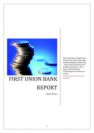 1
FIRST UNION BANK
REPORT
Yogesh Kumar
The world has changed over
the last few years, especially
within banking. Its processes
– from retail transactions to
market operations – have
been transformed by
technology and continue to
evolve.
Northeastern University
ITC6320
 