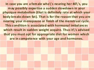 In case you are a female who's nearing her 40's, you
    may possibly expertise a sudden slowdown in your
physique metabolism (that is definitely rate at which your
body breaks down fat). That is for the reason that you are
nearing your menopause or finish of the menstrual cycle.
  This condition is associated with hormonal imbalances
which result in sudden weight acquire. Thus it's advised
 that you must opt for appropriate diet for women which
     are in competence with your age and hormones.
 