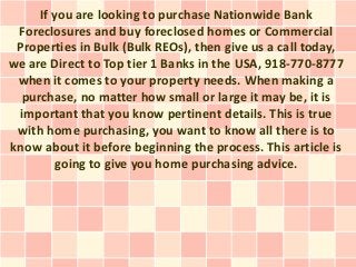 If you are looking to purchase Nationwide Bank
 Foreclosures and buy foreclosed homes or Commercial
 Properties in Bulk (Bulk REOs), then give us a call today,
we are Direct to Top tier 1 Banks in the USA, 918-770-8777
 when it comes to your property needs. When making a
  purchase, no matter how small or large it may be, it is
 important that you know pertinent details. This is true
 with home purchasing, you want to know all there is to
know about it before beginning the process. This article is
         going to give you home purchasing advice.
 