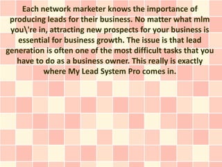Each network marketer knows the importance of
 producing leads for their business. No matter what mlm
 you're in, attracting new prospects for your business is
   essential for business growth. The issue is that lead
generation is often one of the most difficult tasks that you
   have to do as a business owner. This really is exactly
           where My Lead System Pro comes in.
 