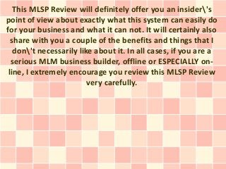 This MLSP Review will definitely offer you an insider's
point of view about exactly what this system can easily do
for your business and what it can not. It will certainly also
  share with you a couple of the benefits and things that I
   don't necessarily like about it. In all cases, if you are a
  serious MLM business builder, offline or ESPECIALLY on-
 line, I extremely encourage you review this MLSP Review
                         very carefully.
 