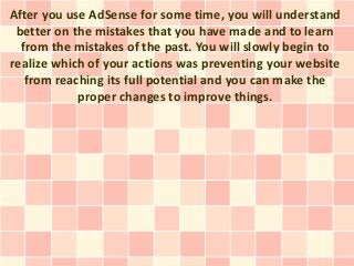 After you use AdSense for some time, you will understand
 better on the mistakes that you have made and to learn
  from the mistakes of the past. You will slowly begin to
realize which of your actions was preventing your website
   from reaching its full potential and you can make the
            proper changes to improve things.
 