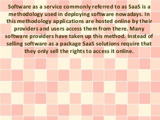 Software as a service commonly referred to as SaaS is a
  methodology used in deploying software nowadays. In
this methodology applications are hosted online by their
    providers and users access them from there. Many
software providers have taken up this method. Instead of
 selling software as a package SaaS solutions require that
         they only sell the rights to access it online.
 