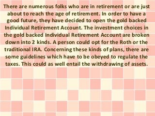 There are numerous folks who are in retirement or are just
  about to reach the age of retirement. In order to have a
  good future, they have decided to open the gold backed
 Individual Retirement Account. The investment choices in
the gold backed Individual Retirement Account are broken
 down into 2 kinds. A person could opt for the Roth or the
traditional IRA. Concerning these kinds of plans, there are
 some guidelines which have to be obeyed to regulate the
 taxes. This could as well entail the withdrawing of assets.
 