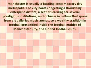 Manchester is usually a bustling contemporary day
    metropolis. The city boasts of getting a flourishing
     enterprise district, a seat of learning for several
prestigious institutions, and richness in culture that spans
 from art galleries music arenas, to a wealthy tradition in
    football personified inside the football entities of
        Manchester City, and United football clubs.
 
