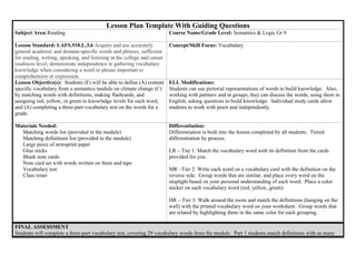 Lesson Plan Template With Guiding Questions
Subject Area:Reading Course Name/Grade Level: Semantics & Logic Gr 9
Lesson Standard: LAFS.910.L.3.6 Acquire and use accurately
general academic and domain-specific words and phrases, sufficient
for reading, writing, speaking, and listening at the college and career
readiness level; demonstrate independence in gathering vocabulary
knowledge when considering a word or phrase important to
comprehension or expression.
Concept/Skill Focus: Vocabulary
Lesson Objective(s): Students (F) will be able to define (A) content
specific vocabulary from a semantics module on climate change (C)
by matching words with definitions, making flashcards, and
assigning red, yellow, or green to knowledge levels for each word,
and (A) completing a three-part vocabulary test on the words for a
grade.
ELL Modifications:
Students can use pictorial representations of words to build knowledge. Also,
working with partners and in groups, they can discuss the words, using them in
English, asking questions to build knowledge. Individual study cards allow
students to work with peers and independently.
Materials Needed:
Matching words list (provided in the module)
Matching definitions list (provided in the module)
Large piece of newsprint paper
Glue sticks
Blank note cards
Note card set with words written on them and tape
Vocabulary test
Class timer
Differentiation:
Differentiation is built into the lesson completed by all students. Tiered
differentiation by process.
LR – Tier 1: Match the vocabulary word with its definition from the cards
provided for you.
MR –Tier 2: Write each word on a vocabulary card with the definition on the
reverse side. Group words that are similar, and place every word on the
stoplight based on your personal understanding of each word. Place a color
sticker on each vocabulary word (red, yellow, green).
HR – Tier 3: Walk around the room and match the definitions (hanging on the
wall) with the printed vocabulary word on your worksheet. Group words that
are related by highlighting them in the same color for each grouping.
FINAL ASSESSMENT
Students will complete a three-part vocabulary test, covering 29 vocabulary words from the module. Part 1 students match definitions with as many
 