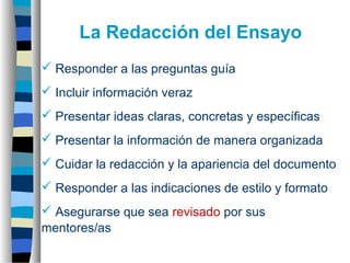  Responder a las preguntas guía
 Incluir información veraz
 Presentar ideas claras, concretas y específicas
 Presentar la información de manera organizada
 Cuidar la redacción y la apariencia del documento
 Responder a las indicaciones de estilo y formato
 Asegurarse que sea revisado por sus
mentores/as
La Redacción del Ensayo
 